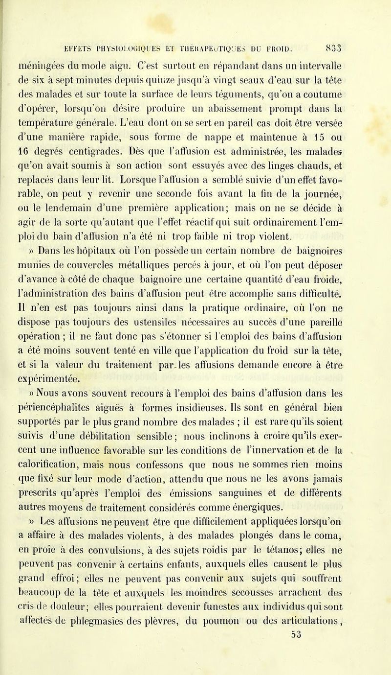 méningées du mode aigu. C'est surtout en répondant dans un intervalle de six à sept minutes depuis quinze jusqu'à vingt seaux d'eau sur la tête des malades et sur toute la surface de leurs téguments, qu'on a coutume d'opérer, lorsqu'on désire produire un abaissement prompt dans la température générale. L'eau dont on se sert en pareil cas doit être versée d'une manière rapide, sous forme de nappe et maintenue à 15 ou 16 degrés centigrades. Dès que l'affusion est administrée, les malades qu'on avait soumis à son action sont essuyés avec des linges chauds, et replacés dans leur lit. Lorsque l'affusion a semblé suivie d'un effet favo- rable, on peut y revenir une seconde fois avant la lin de la journée, ou le lendemain d'une première application; mais on ne se décide à agir de la sorte qu'autant que l'effet réactif qui suit ordinairement l'em- ploi du bain d'affusion n'a été ni trop faible ni trop violent. » Dans les hôpitaux où l'on possède un certain nombre de baignoires munies de couvercles métalliques percés à jour, et où l'on peut déposer d'avance à côté de chaque baignoire une certaine quantité d'eau froide, l'administration des bains d'affusion peut être accomplie sans difficulté. Il n'en est pas toujours ainsi dans la pratique ordinaire, où l'on ne dispose pas toujours des ustensiles nécessaires au succès d'une pareille opération ; il ne faut donc pas s'étonner si l'emploi des bains d'affusion a été moins souvent tenté en ville que l'application du froid sur la tète, et si la valeur du traitement paroles affusions demande encore à être expérimentée. » Nous avons souvent recours à l'emploi des bains d'affusion dans les périencéphalites aiguës à formes insidieuses. Ils sont en général bien supportés par le plus grand nombre des malades ; il est rare qu'ils soient suivis d'une débilitation sensible ; nous inclinons à croire qu'ils exer- cent une influence favorable sur les conditions de l'innervation et de la calorification, mais nous confessons que nous ne sommes rien moins que fixé sur leur mode d'action, attendu que nous ne les avons jamais prescrits qu'après l'emploi des émissions sanguines et de différents autres moyens de traitement considérés comme énergiques. » Les affusions ne peuvent être que difficilement appliquées lorsqu'on a affaire à des malades violents, à des malades plongés dans le coma, en proie à des convulsions, à des sujets roidis par le tétanos; elles ne peuvent pas convenir à certains enfants, auxquels elles causent le plus grand effroi ; elles ne peuvent pas convenir aux sujets qui souffrent beaucoup de la tête et auxquels les moindres secousses arrachent des cris de douleur; elles pourraient devenir funestes aux individus qui sont affectés de phlegmasies des plèvres, du poumon ou des articulations,