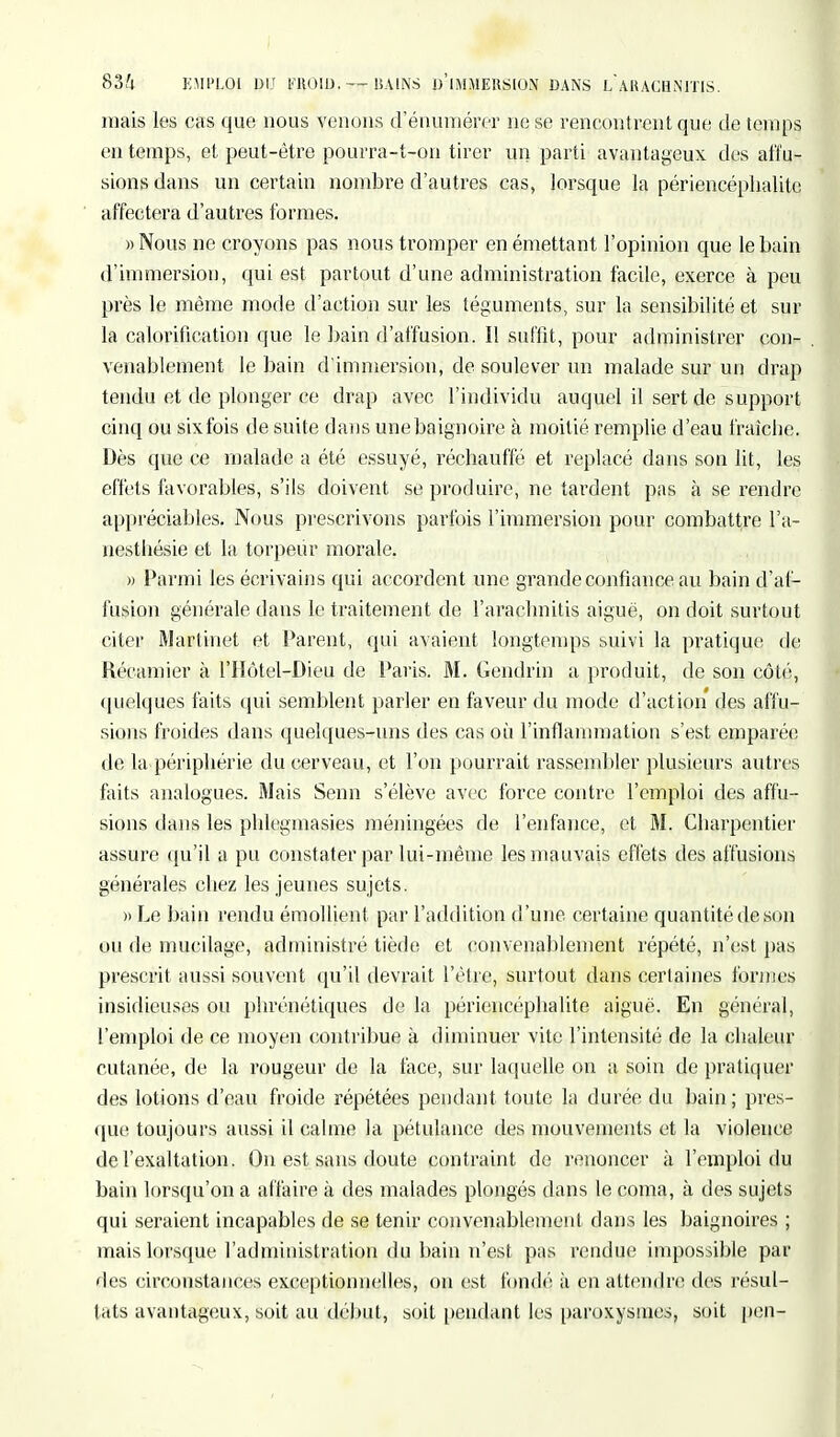 83i EMPLOI 13U FROID.— UA1NS D'iMMEllSlON DANS LARACHNITIS. mais les cas que nous venons d enumérer ne se rencontrent que de temps en temps, et peut-être pourra-t-on tirer un parti avantageux des affu- sions dans un certain nombre d'autres cas, lorsque la périencéphalitc affectera d'autres formes. »Nous ne croyons pas nous tromper en émettant l'opinion que le bain d'immersion, qui est partout d'une administration facile, exerce à peu près le même mode d'action sur les téguments, sur la sensibilité et sur la calorification que le bain d'affusion. Il suffit, pour administrer con- venablement le bain d'immersion, de soulever un malade sur un drap tendu et de plonger ce drap avec l'individu auquel il sert de support cinq ou sixfois de suite dans une baignoire à moitié remplie d'eau fraicbe. Dès que ce malade a été essuyé, réchauffé et replacé dans son lit, les effets favorables, s'ils doivent se produire, ne tardent pas à se rendre appréciables. Nous prescrivons parfois l'immersion pour combattre l'a- nesthésie et la torpeur morale. » Parmi les écrivains qui accordent une grande confiance au bain d'al- lusion générale dans le traitement de l'arachnitis aiguë, on doit surtout citer Martinet et Parent, qui avaient longtemps suivi la pratique de Récamier à l'IIôtel-Dieu de Paris. M. Gendrin a produit, de son côté, quelques faits qui semblent parler en faveur du mode d'action des affu- sions froides dans quelques-uns des cas où l'inflammation s'est emparée de la périphérie du cerveau, et l'on pourrait rassembler plusieurs autres faits analogues. Mais Senn s'élève avec force contre l'emploi des affu- sions dans les phlegmasies méningées de l'enfance, et M. Charpentier assure qu'il a pu constater par lui-même les mauvais effets des allusions générales chez les jeunes sujets. » Le bain rendu émollient par l'addition d'une certaine quantité de son ou de mucilage, administré tiède et convenablement répété, n'est pas prescrit aussi souvent qu'il devrait l'être, surtout dans certaines formes insidieuses ou phrénétiques de la périencéphalite aiguë. En général, l'emploi de ce moyen contribue à diminuer vite l'intensité de la chaleur cutanée, de la rougeur de la face, sur laquelle on a soin de pratiquer des lotions d'eau froide répétées pendant toute la durée du bain ; pres- que toujours aussi il calme la pétulance des mouvements et la violence de l'exaltation. On est sans doute contraint de renoncer à l'emploi du bain lorsqu'on a affaire à des malades plongés dans le coma, à des sujets qui seraient incapables de se tenir convenablement dans les baignoires ; mais lorsque l'administration du bain n'est pas rendue impossible par des circonstances exceptionnelles, on est fondé à en attendre des résul- tats avantageux, soit au début, soit pendant les paroxysmes, soit peu-