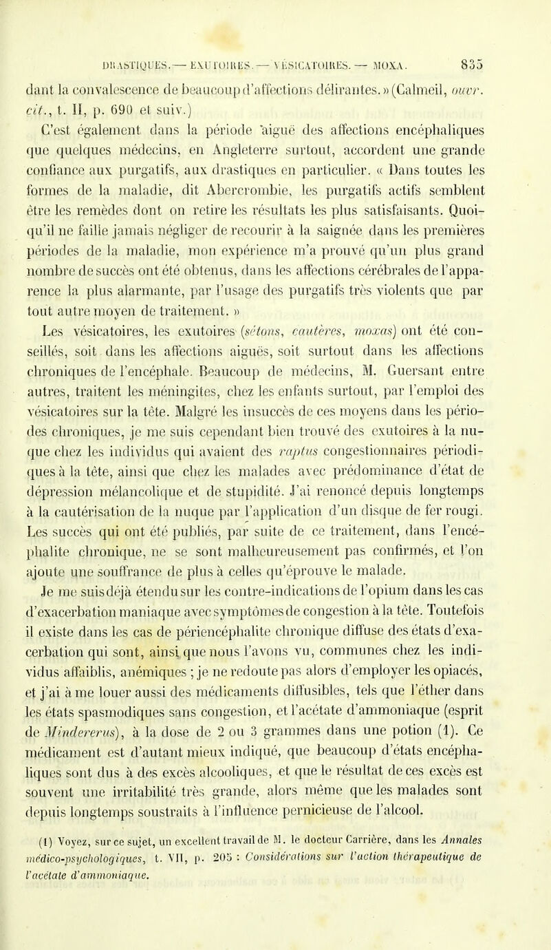 dant la convalescence de beaucoup d'affections délirantes. »(Calmeil, ottvr. cit., t. II, p. 690 et suiv.) C'est également dans la période aiguë des affections encéphaliques que quelques médecins, en Angleterre surtout, accordent une grande confiance aux purgatifs, aux drastiques en particulier. « Dans toutes les formes de la maladie, dit Abercrombie, les purgatifs actifs semblent être les remèdes dont on retire les résultats les plus satisfaisants. Quoi- qu'il ne faille jamais négliger de recourir à la saignée dans les premières périodes de la maladie, mon expérience m'a prouvé qu'un plus grand nombre de succès ont été obtenus, dans les affections cérébrales de l'appa- rence la plus alarmante, par l'usage des purgatifs très violents que par tout autre moyen de traitement. » Les vésicatoires, les exutoires (sétons, cautères, moxas) ont été con- seillés, soit dans les affections aiguës, soit surtout dans les affections chroniques de l'encéphale. Beaucoup de médecins, M. Guersant entre autres, traitent les méningites, chez les enfants surtout, par l'emploi des vésicatoires sur la tète. Malgré les insuccès de ces moyens dans les pério- des chroniques, je me suis cependant bien trouvé des exutoires à la nu- que chez les individus qui avaient des raptus congestionnaires périodi- ques à la tète, ainsi que chez les malades avec prédominance d'état de dépression mélancolique et de stupidité. J'ai renoncé depuis longtemps à la cautérisation de la nuque par l'application d'un disque de fer rougi. Les succès qui ont été publiés, par suite de ce traitement, dans l'encé- phalite chronique, ne se sont malheureusement pas confirmés, et l'on ajoute une souffrance de plus à celles qu'éprouve le malade. Je me suis déjà étendu sur les contre-indications de l'opium dans les cas d'exacerbation maniaque avec symptômes de congestion à la tète. Toutefois il existe dans les cas de périencéphalite chronique diffuse des états d'exa- cerbation qui sont, ainsi que nous l'avons vu, communes chez les indi- vidus affaiblis, anémiques ; je ne redoute pas alors d'employer les opiacés, et j'ai à me louer aussi des médicaments ditfusibles, tels que l'éther dans les états spasmodiques sans congestion, et l'acétate d'ammoniaque (esprit de Mindererus), à la dose de 2 ou 3 grammes dans une potion (1). Ce médicament est d'autant mieux indiqué, que beaucoup d'états encépha- liques sont dus à des excès alcooliques, et que le résultat de ces excès est souvent une irritabilité très grande, alors môme que les malades sont depuis longtemps soustraits à l'influence pernicieuse de l'alcool. (L) Voyez, sur ce sujet, un excellent travail de M. le docteur Carrière, dans les Annales médico-psychologiques, t. Vit, p. 205 : Considérations sur l'action thérapeutique de l'acétate d'ammoniaque.