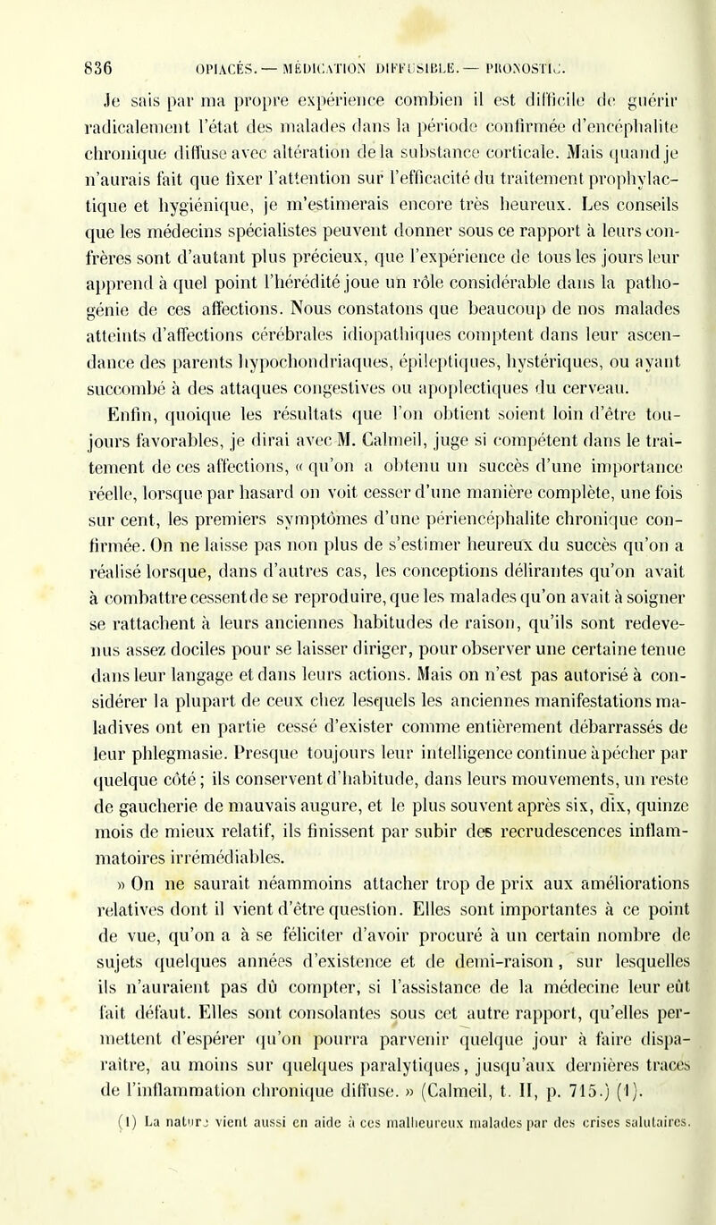 Je sais par ma propre expérience combien il est difficile de guérir radicalement l'état des malades dans la période confirmée d'encéphalite chronique diffuse avec altération delà substance corticale. Mais quand je n'aurais fait que fixer l'attention sur l'efficacité du traitement prophylac- tique et hygiénique, je m'estimerais encore très heureux. Les conseils que les médecins spécialistes peuvent donner sous ce rapport à leurs con- frères sont d'autant plus précieux, que l'expérience de tous les jours leur apprend à quel point l'hérédité joue un rôle considérable dans la patho- génie de ces affections. Nous constatons que beaucoup de nos malades atteints d'affections cérébrales idiopathiques comptent dans leur ascen- dance des parents hypochondriaques, épileptiques, hystériques, ou ayant succombé à des attaques congestives ou apoplectiques du cerveau. Enfin, quoique les résultats que l'on obtient soient loin d'être tou- jours favorables, je dirai avec M. Calmeil, juge si compétent dans le trai- tement de ces affections, « qu'on a obtenu un succès d'une importance réelle, lorsque par hasard on voit cesser d'une manière complète, une fois sur cent, les premiers symptômes d'une périencéphalite chronique con- firmée. On ne laisse pas non plus de s'estimer heureux du succès qu'on a réalisé lorsque, dans d'autres cas, les conceptions délirantes qu'on avait à combattre cessentde se reproduire, que les malades qu'on avait à soigner se rattachent à leurs anciennes habitudes de raison, qu'ils sont redeve- nus assez dociles pour se laisser diriger, pour observer une certaine tenue dans leur langage et dans leurs actions. Mais on n'est pas autorisé à con- sidérer la plupart de ceux chez lesquels les anciennes manifestations ma- ladives ont en partie cessé d'exister comme entièrement débarrassés de leur phlegmasie. Presque toujours leur intelligence continue à pécher par quelque côté ; ils conservent d'habitude, clans leurs mouvements, un reste de gaucherie de mauvais augure, et le plus souvent après six, dix, quinze mois de mieux relatif, ils finissent par subir des recrudescences inflam- matoires irrémédiables. » On ne saurait néammoins attacher trop de prix aux améliorations relatives dont il vient d'être question. Elles sont importantes à ce point de vue, qu'on a à se féliciter d'avoir procuré à un certain nombre de sujets quelques années d'existence et de demi-raison, sur lesquelles ils n'auraient pas dû compter, si l'assistance de la médecine leur eût fait défaut. Elles sont consolantes sous cet autre rapport, qu'elles per- mettent d'espérer qu'on pourra parvenir quelque jour à faire dispa- raître, au moins sur quelques paralytiques, jusqu'aux dernières traces de l'inflammation chronique diffuse. » (Calmeil, t. II, p. 715.) (I). (1) La naturj vient aussi en aide à ces malheureux malades par des crises salutaires.
