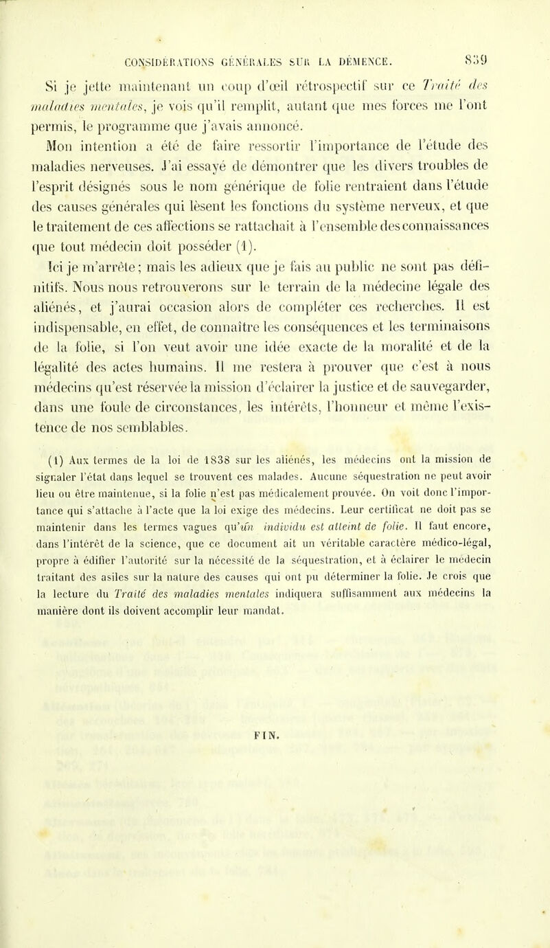 Si je jette maintenant un coup d'oeil rétrospectif sur ce Traité des maladie* mentales, je vois qu'il remplit, autant que mes forces me l'ont permis, le programme que j'avais annoncé. Mon intention a été de faire ressortir l'importance de l'étude des maladies nerveuses. J'ai essayé de démontrer que les divers troubles de l'esprit désignés sous le nom générique de folie rentraient dans l'étude des causes générales qui lèsent les fonctions du système nerveux, et que le traitement de ces affections se rattachait à l'ensemble des connaissances que tout médecin doit posséder (1). [ci je m'arrête ; mais les adieux que je fais au public ne sont pas défi- nitifs. Nous nous retrouverons sur le terrain de la médecine légale des aliénés, et j'aurai occasion alors de compléter ces recherches. Il est indispensable, en effet, de connaître les conséquences et les terminaisons de la folie, si l'on veut avoir une idée exacte de la moralité et de la légalité des actes humains. 11 me restera à prouver que c'est à nous médecins qu'est réservée la mission d'éclairer la justice et de sauvegarder, dans une foule de circonstances, les intérêts, l'honneur et même l'exis- tence de nos semblables. (1) Aux termes de la loi de 1838 sur les aliénés, les médecins ont la mission de signaler l'état dans lequel se trouvent ces malades. Aucune séquestration ne peut avoir lieu ou être maintenue, si la folie n'est pas médicalement prouvée. On voit donc l'impor- tance qui s'attache à l'acte que la loi exige des médecins. Leur certificat ne doit pas se maintenir dans les termes vagues qu'un individu est atteint de folie. Il faut encore, dans l'intérêt de la science, que ce document ait un véritable caractère médico-légal, propre à édifier l'autorité sur la nécessité de la séquestration, et à éclairer le médecin traitant des asiles sur la nature des causes qui ont pu déterminer la folie. Je crois que la lecture du Traité des maladies mentales indiquera suffisamment aux médecins la manière dont ils doivent accomplir leur mandat. F IN.