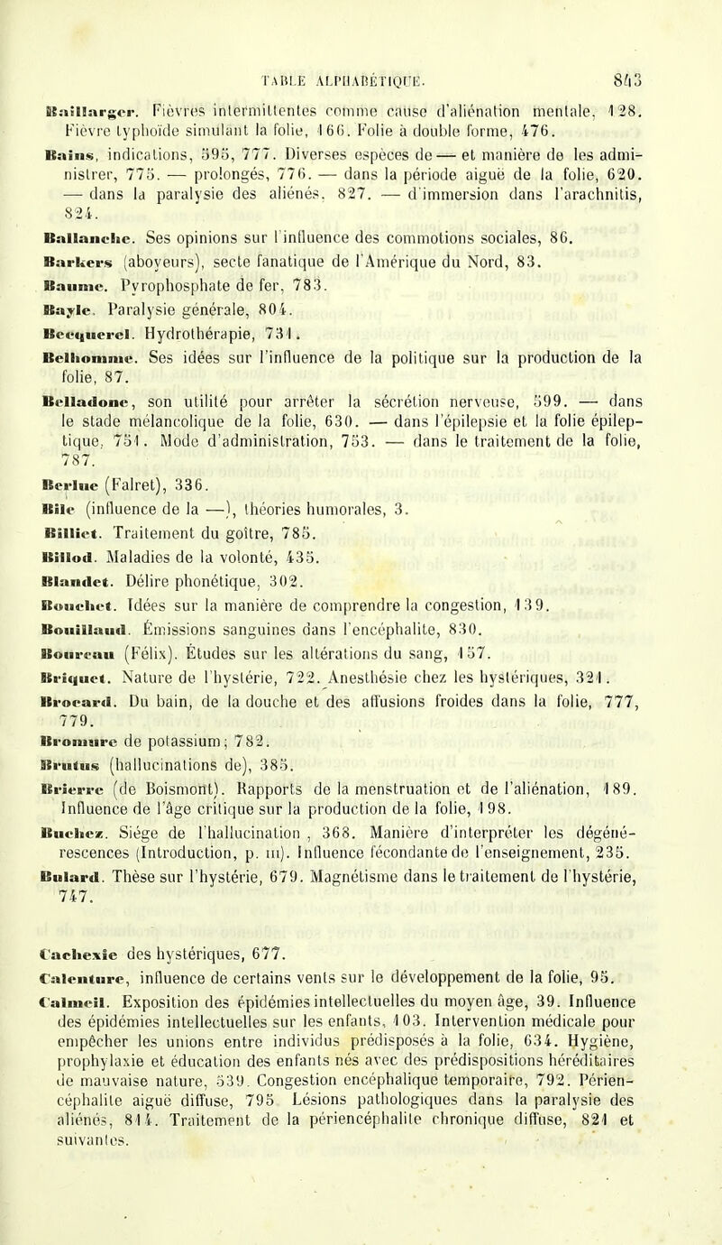 Baillargor. Fièvres inlermiltentes comme cause d'aliénation mentale, 128. Fièvre typhoïde simulant la folie, 16G. Folie à double forme, 476. Bains, indications, S95, 777. Diverses espèces de—et manière de les admi- nistrer, 775. — prolongés, 776. — dans la période aiguë de la folie, 620. — dans la paralysie des aliénés, 827. — d'immersion dans l'arachnitis, 824. Ballanclic Ses opinions sur l'influence des commotions sociales, 86. Barkers (aboyeurs), secte fanatique de l'Amérique du Nord, 83. Baume. Pyrophosphate de fer, 783. Bayle. Paralysie générale, 804. Becquerel. Hydrothérapie, 731. Belliomnie. Ses idées sur l'influence de la politique sur la production de la Belladone, son utilité pour arrêter la sécrétion nerveuse, 599. — dans le stade mélancolique de la folie, 630. — dans l'épilepsie et la folie épilep- tique, 751. Mode d'administration, 753. — dans le traitement de la folie, 787. Berlue (Falret), 336. Bile (influence de la —), théories humorales, 3. Biiliet. Traitement du goitre, 785. Billod. Maladies de la volonté, 435. Blantlet. Délire phonétique, 302. ftuucliet. Idées sur la manière de comprendre la congestion, 13 9. Bouïllaud. Émissions sanguines dans l'encéphalite, 830. Bourrau (Félix). Études sur les altérations du sang, 157. Briquet. Nature de l'hystérie, 722. Anesthésie chez les hystériques, 321. Brocard. Du bain, de la douche et des allusions froides dans la folie, 777, Brierre (de Boismont). Rapports de la menstruation et de l'aliénation, 189. Influence de l'âge critique sur la production de la folie, 1 98. Bûchez. Siège de l'hallucination , 368. Manière d'interpréter les dégéné- rescences (Introduction, p. tu). Influence fécondante de l'enseignement, 235. Buiard. Thèse sur l'hystérie, 679. Magnétisme dans le traitement de l'hystérie, 747. Cachexie des hystériques, 677. Calcnture, influence de certains vents sur le développement de la folie, 95. Calmeil. Exposition des épidémies intellectuelles du moyen âge, 39. Influence des épidémies intellectuelles sur les enfants, 103. Intervention médicale pour empêcher les unions entre individus prédisposés à la folie, 634. Hygiène, prophylaxie et éducation des enfants nés avec des prédispositions héréditaires de mauvaise nature, 539. Congestion encéphalique temporaire, 792. Périen- céphalile aiguë diffuse, 795 Lésions pathologiques dans la paralysie des aliénés, 814. Traitement delà périencéphalile chronique diffuse, 821 et suivantes. folie, 87. 779. Bromure de potassium; 782.