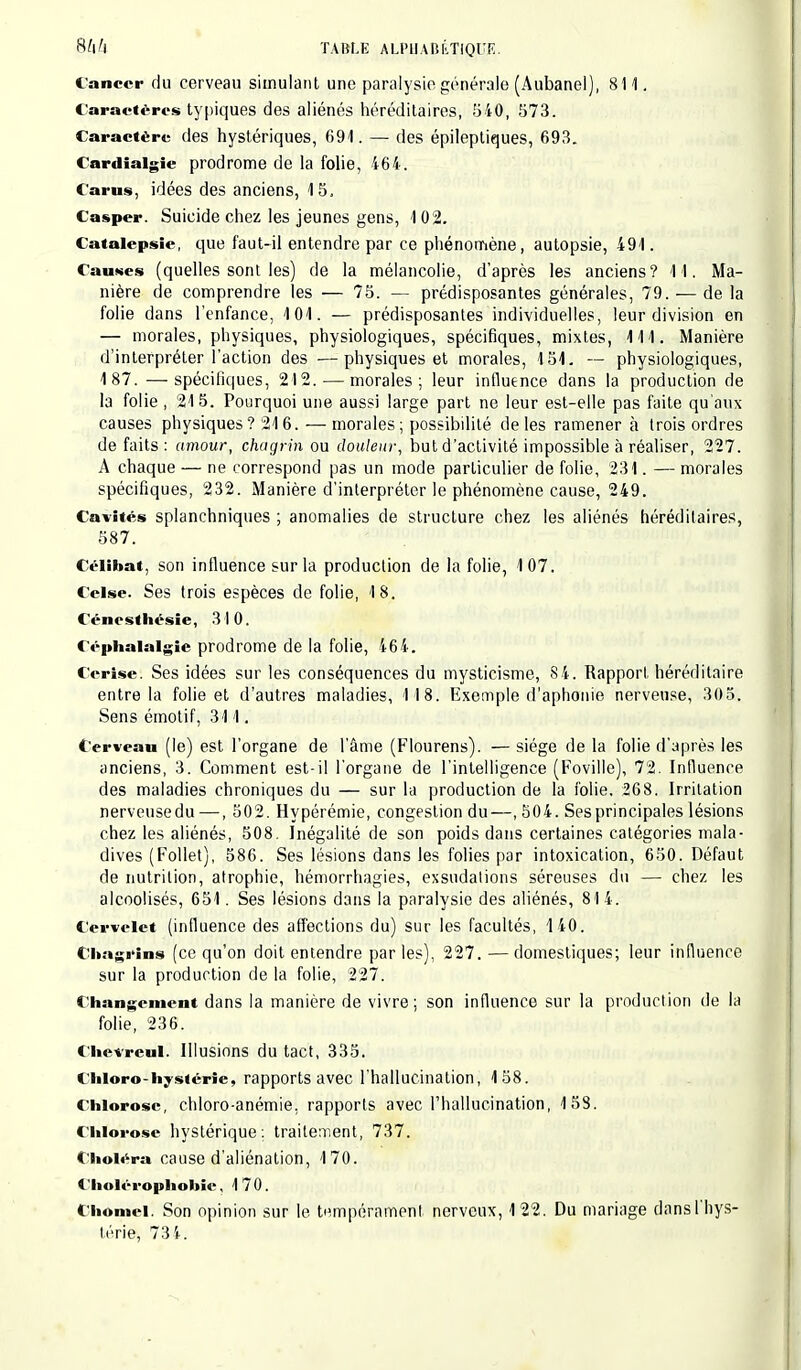 t'anccr du cerveau simulant une paralysie générale (Aubanel), 811. Caractères typiques des aliénés héréditaires, 540, 573. Caractère des hystériques, 691. — des épileptiques, 693. Cardialgîe prodrome de la folie, 464. Carus, idées des anciens, 15. Casper. Suicide chez les jeunes gens, 102. Catalepsie, que faut-il entendre par ce phénomène, autopsie, 491. Causes (quelles sont les) de la mélancolie, d'après les anciens? 11. Ma- nière de comprendre les — 75. — prédisposantes générales, 79. — de la folie dans l'enfance, 101. — prédisposantes individuelles, leur division en — morales, physiques, physiologiques, spécifiques, mixtes, 111. Manière d'interpréter l'action des —physiques et morales, 151. — physiologiques, 187. — spécifiques, 212. — morales; leur influence dans la production de la folie , 215. Pourquoi une aussi large part ne leur est-elle pas faite qu'aux causes physiques? 216. — morales; possibilité de les ramener à trois ordres de faits : amour, chagrin ou douleur, but d'activité impossible à réaliser, 227. A chaque — ne correspond pas un mode particulier de folie, 231. — morales spécifiques, 232. Manière d'interpréter le phénomène cause, 249. Cavités splanchniques ; anomalies de structure chez les aliénés héréditaires, 587. Célibat, son influence sur la production de la folie, 107. Celse. Ses trois espèces de folie, 18. Céncsthésîe, 310. Céphalalgie prodrome de la folie, 464. Cerise. Ses idées sur les conséquences du mysticisme, 84. Rapport héréditaire entre la folie et d'autres maladies, 118. Exemple d'aphonie nerveuse, 305. Sens émotif, 311. Cerveau (le) est l'organe de l'âme (Flourens). — siège de la folie d'après les anciens, 3. Comment est-il l'organe de l'intelligence (Foville), 72. Influence des maladies chroniques du — sur la production de la folie, 268. Irritation nerveusedu —, 502. Hypérémie, congestion du—,504. Ses principales lésions chez les aliénés, 508. Inégalité de son poids dans certaines catégories mala- dives (Follet), 586. Ses lésions dans les folies par intoxication, 650. Défaut de nutrition, atrophie, hémorrhagies, exsudations séreuses du — chez les alcoolisés, 651. Ses lésions dans la paralysie des aliénés, 81 4. Cervelet (influence des affections du) sur les facultés, 140. Chagrins (ce qu'on doit entendre par les), 227. — domestiques; leur influence sur la production de la folie, 227. Changement dans la manière de vivre; son influence sur la production de la folie, 236. Chevreul. Illusions du tact, 335. Chloro-hystérie, rapports avec l'hallucination, 158. Chlorose, chloro-anémie. rapports avec l'hallucination, 158. Chlorose hystérique: traitement, 737. Choléra cause d'aliénation, 170. Choléropholtie, 170. Chômer Son opinion sur le tempérament nerveux, 122. Du mariage dans l'hys-