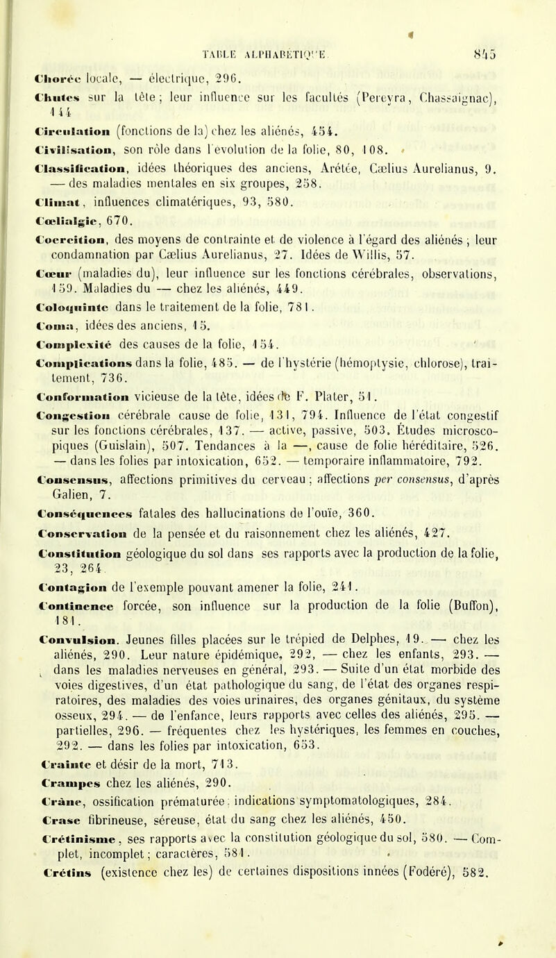Choréc locale, — électrique, 296. Chutes sur la tète; leur influence sur les facultés (Pereyra, Chassaighàc), 14 4 Circulation (fonctions de la) chez les aliénés, 434. Civilisation, son rôle dans l'évolution delà folie, 80, 1 0S. Classification, idées théoriques des anciens, Arélce, Cajlius Aurelianus, 9. — des maladies mentales en six groupes, 258. Climat, influences climatériques, 93, 580. Ccelialgic, 670. Coercition, des moyens de contrainte et de violence à l'égard des aliénés ; leur condamnation par Ceelius Aurelianus, 27. Idées de Willis, 57. Cœur (maladies du), leur influence sur les fonctions cérébrales, observations, 159. Maladies du — chez les aliénés, 449. Coloquinte dans le traitement de la folie, 78 I. Coma, idées des anciens, 15. Complexité des causes de la folio, 154. Complications dans la folie, 485. — de l'hystérie (hémoptysie, chlorose), trai- tement, 736. Conformation vicieuse de la lète, idées rte F. Plater, 51. Congestion cérébrale cause de folie, 131, 794. Influence de l'état congeslif sur les fonctions cérébrales, 137. — active, passive, 503. Études microsco- piques (Guislain), 507. Tendances à la —, cause de folie héréditaire, 526. — dans les folies par intoxication, 652. — temporaire inflammatoire, 792. Consensus, affections primitives du cerveau ; affections per consensus, d'après Galien, 7. Conséquences fatales des hallucinations de l'ouïe, 360. Conservation de la pensée et du raisonnement chez les aliénés, 427. Constitution géologique du sol dans ses rapports avec la production de la folie, 23, 264. Contagion de l'exemple pouvant amener la folie, 241. Continence forcée, son influence sur la production de la folie (Buffon), 181. Convulsion. Jeunes fdles placées sur le trépied de Delphes, 19. —• chez les aliénés, 290. Leur nature épidémique, 292, — chez les enfants, 293. — ; dans les maladies nerveuses en général, 293. — Suite d'un état morbide des voies digestives, d'un état pathologique du sang, de l'état des organes respi- ratoires, des maladies des voies urinaires, des organes génitaux, du système osseux, 294. — de l'enfance, leurs rapports avec celles des aliénés, 295. — partielles, 296. — fréquentes chez les hystériques, les femmes en couches, 292. — dans les folies par intoxication, 653. Crainte et désir de la mort, 713. Crampes chez les aliénés, 290. Crâne, ossification prématurée : indications symptomatologiques, 284 . Crase fibrineuse, séreuse, étal du sang chez les aliénés, 450. Crétinisme, ses rapports avec la constitution géologique du sol, 580. —Com- plet, incomplet; caractères, 581. Crétins (existence chez les) de certaines dispositions innées (Fodéré), 582.