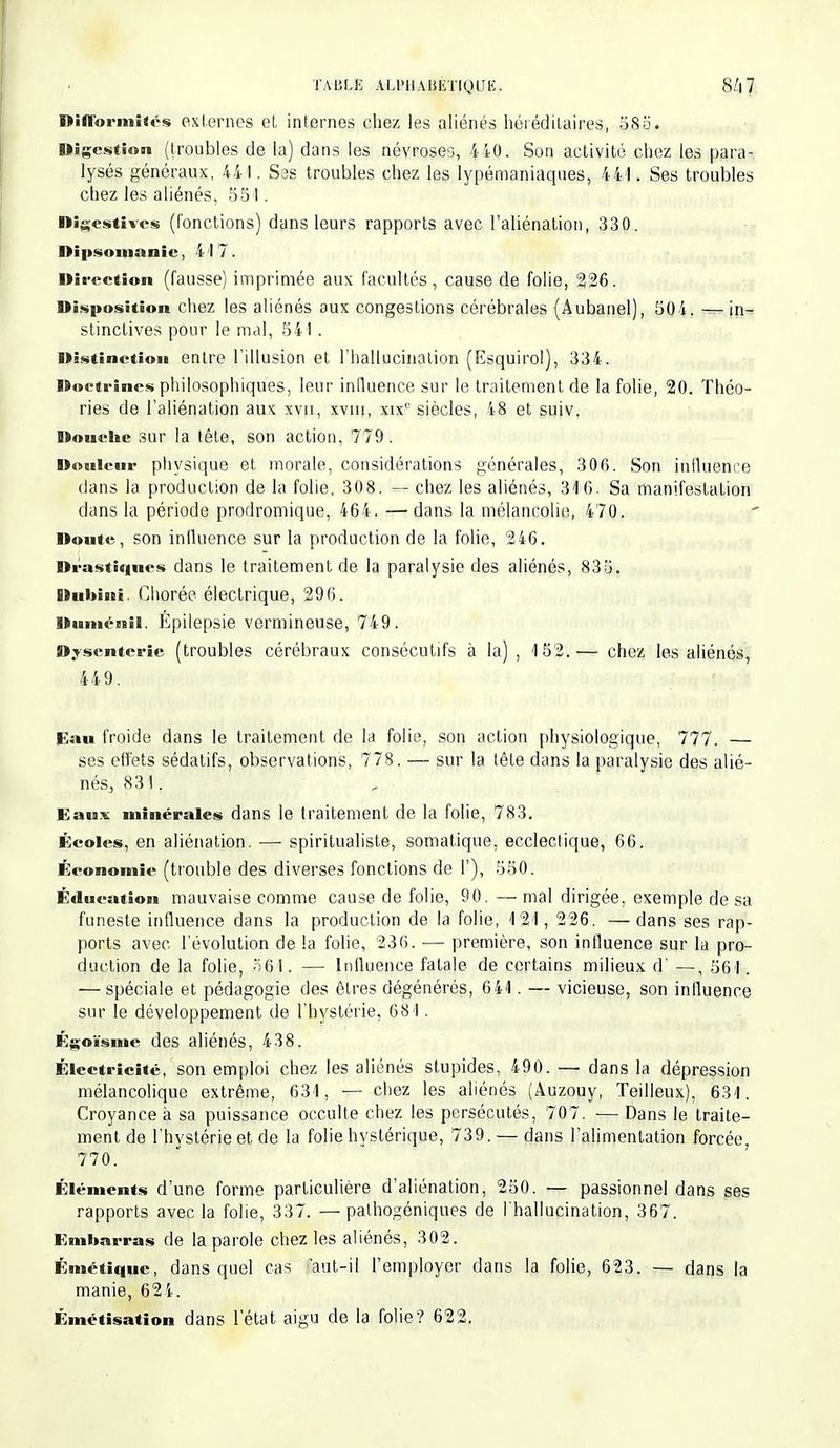 TAULE ALl»HAJ|iT{QUÊ. 8/|7 Difformités externes et internes chez les aliénés héréditaires, 585. Digestion (troubles de la) dans les névroses, 4i0. Son activité chez les para- lysés généraux, 44 I. S3S troubles chez les lypémaniaques, 441. Ses troubles chez les aliénés, 551. Digestivcs (fonctions) dans leurs rapports avec l'aliénation, 330. Dipsomanic, 4 1 7 . Direction (fausse) imprimée aux facultés, cause de folie, 226. Disposition chez les aliénés aux congestions cérébrales (Âubanel), 504. -—in- stinctives pour le mal, 541 . Distinction entre l'illusion et l'hallucination (Esquirol), 334. Doctrines philosophiques, leur influence sur le traitement de la folie, 20. Théo- ries de l'aliénation aux xva, xvni, xix1' siècles, 48 et suiv. Douche sur la lête, son action, 779. Douleur physique et inorale, considérations générales, 306. Son influence dans la production de la folie. 308. — chez les aliénés, 316. Sa manifestation dans la période prodromique, 464. —dans la mélancolie, 470. Doute, son influence sur la production de la folie, 246. Drastiques dans le traitement de la paralysie des aliénés, 835. Dubiaei. Chorée électrique, 296. l»i»itéiBil. Epilepsie vermineuse, 749. Dysenterie (troubles cérébraux consécutifs à la) , 152.— chez les aliénés, 449. Eau froide dans le traitement de la folie, son action physiologique, 777. — ses effets sédatifs, observations, 778. — sur la tête dans la paralysie des alié- nés, 831, Eaux minérales dans le traitement de la folie, 783. Écoles, en aliénation. — spiritualiste, somatique, ecclectique, 66. Économie (trouble des diverses fonctions de 1'), 550. Éducation mauvaise comme cause de folie, 90. — mal dirigée, exemple de sa funeste influence dans la production de la folie, 121, 226. —dans ses rap- ports avec l'évolution de la folie, 236. — première, son influence sur la pro- duction de la folie, 56J. — Influence fatale de certains milieux d' —, 561. — spéciale et pédagogie des êtres dégénérés, 641. — vicieuse, son influence sur le développement de l'hystérie, 681. Égoïsme des aliénés, 438. Électricité, son emploi chez les aliénés stupides, 490. — dans la dépression mélancolique extrême, 631, — chez les aliénés (Auzouy, Teilleux), 631. Croyance à sa puissance occulte chez les persécutés, 707. — Dans le traite- ment de l'hvstérie et de la folie hystérique, 739. — dans l'alimentation forcée, 770. Éléments d'une forme particulière d'aliénation, 250. — passionnel dans ses rapports avec la folie, 337. — palhogéniques de l'hallucination, 367. Embarras de la parole chez les aliénés, 302. Émétiquc, dans quel cas aut-il l'employer dans la folie, 623. — dans la manie, 624. Émétîsation dans l'état aigu de la folie? 622.