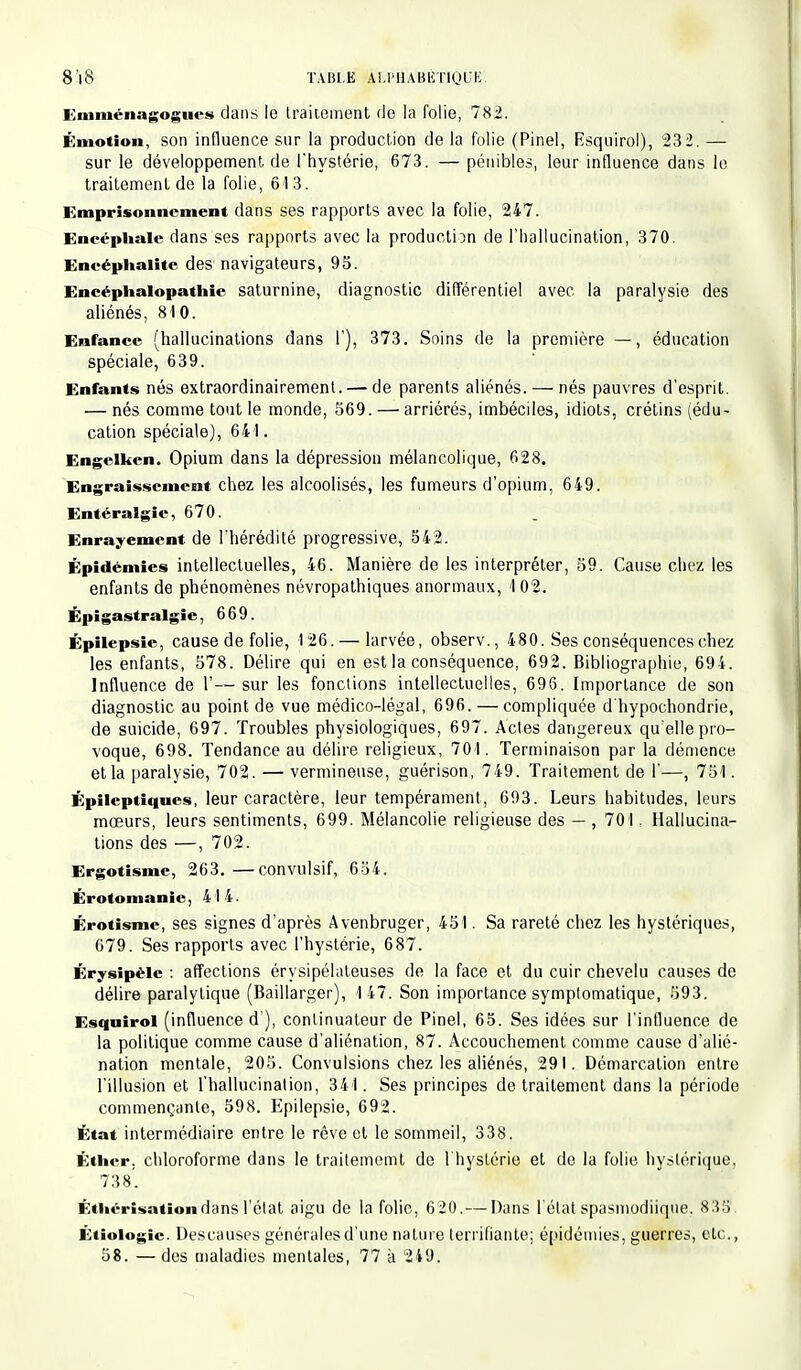 Kmiuénagognes dans le traitement de la folie, 782. Émotion, son influence sur la production de la folie (Pinel, Esquirol), 23 2. — sur le développement, de l'hystérie, 673. — pénibles, leur influence dans le traitement de la folie, 613. Emprisonnement dans ses rapports avec la folie, 247. Encéphale dans ses rapports avec la production de l'hallucination, 370. Encéphalite des navigateurs, 95. Encéphalopathic saturnine, diagnostic différentiel avec la paralysie des aliénés, 810. Enfance (hallucinations dans I'), 373. Soins de la première — , éducation spéciale, 639. Enfants nés extraordinairemenl. — de parents aliénés. — nés pauvres d'esprit. — nés comme tout le monde, 569. — arriérés, imbéciles, idiots, crétins (édu- cation spéciale), 641. Engclken. Opium dans la dépression mélancolique, 628. Engraissement chez les alcoolisés, les fumeurs d'opium, 649. Entéralgie, 670. Enraiement de l'hérédité progressive, 542. Épidémies intellectuelles, 46. Manière de les interpréter, 59. Cause chez les enfants de phénomènes névropathiques anormaux, 1 02. Épi gastralgie. 669. Épilepsie, cause de folie, 126. — larvée, observ., 480. Ses conséquences chez les enfants, 578. Délire qui en est la conséquence, 692. Bibliographie, 694. Influence de 1'— sur les fonctions intellectuelles, 696. Importance de son diagnostic au point de vue médico-légal, 696. — compliquée d'hypochondrie, de suicide, 697. Troubles physiologiques, 697. Actes dangereux qu'elle pro- voque, 698. Tendance au délire religieux, 701. Terminaison par la démence et la paralysie, 702. — vermineuse, guérison, 749. Traitement de 1'—, 751. Épileptiques, leur caractère, leur tempérament, 693. Leurs habitudes, leurs mœurs, leurs sentiments, 699. Mélancolie religieuse des — , 701. Hallucina- tions des —, 702. Ergotismc, 263.—convulsif, 654. Érotomanie, 414. Érotisme, ses signes d'après Avenbruger, 451. Sa rareté chez les hystériques, 679. Ses rapports avec l'hystérie, 687. Érysipélc : affections érysipélateuses de la face et du cuir chevelu causes de délire paralytique (Baillarger), 147. Son importance symptomatique, 593. Esquirol (influence d'), continuateur de Pinel, 65. Ses idées sur l'influence de la politique comme cause d'aliénation, 87. Accouchement comme cause d'alié- nation mentale, 205. Convulsions chez les aliénés, 29 I. Démarcation entre l'illusion et l'hallucination, 341. Ses principes de traitement dans la période commençante, 598. Epilepsie, 692. État intermédiaire entre le rêve et le sommeil, 338. Éthcr. chloroforme dans le traitememt de 1 hystérie et de la folie hystérique. 738'. Éthérîsationdans l'état aigu de la folie, 620.— Dans l'état spasmodiique. 835. Étiologic. Descauses générales d'une nature terrifiante; épidémies, guerres, etc.,