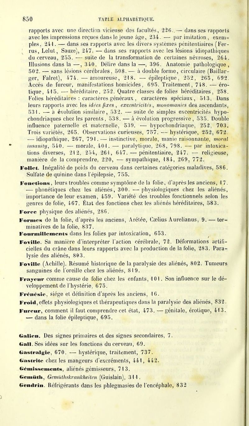 rapports avec une direction vicieuse des facultés, 2Ï6..— dans ses rapports avec les impressions reçues dans le jeune âge, '234. — par imitation , exem- ples. 241. — dans ses rapports avec les divers systèmes pénitentiaires (Fer- rus, Lelut, Sauze), 247. —dans ses rapports avec les lésions idiopathiques du cerveau, 255. — suite de la transformation de certaines névroses, 264. Illusions dans la —, 340. Délire dans la —, 396. Anatomie pathologique , 502. — sans lésions cérébrales, 508. — à double forme, circulaire (Baillai'- ger, Falret), 474. —amoureuse, 218. — épileptique, 252, 265, 692. Accès de fureur, manifestations homicides, 695. Traitement, 748. — ero- tique, 415. ■— héréditaire, 252. Quatre classes de folies héréditaires, 258. Folies héréditaires : caractères généraux , caractères spéciaux, 513. Dans leurs rapports avec les idées fixes , excentricités, monomanies des ascendants, 531. — à évolution similaire, 532. — suite de simples excentricités hypo- chondriaques chez les parents, 538. — à évolution progressive, 535. Double influence paternelle et maternelle, 539. — hypochondriaque, 252. 703. Trois variétés, 265. Observations curieuses, 757. — hystérique, 252, 672. — idiopathique, 267, 791. — instinctive, morale, manie raisonnante, moral insanily, 540. — morale, 401. — paralytique, 268, 798. — par intoxica- tions diverses, 212, 254, 261, 647. — pénitentiaire, 247. — religieuse, manière de la comprendre, 220, ■— sympathique, 184, 269, 772. Follet. Inégalité de poids du cerveau dans certaines catégories maladives, 586. Sulfate de quinine dans l'épilepsie, 755. Fonctions, leurs troubles comme symptôme de la folie, d'après les anciens, 1 7. — phonétiques chez les aliénés, 300. —physiologiques chez les aliénés, importance de leur examen, 459. Variété des troubles fonctionnels selon les genres de folie, 467. État des fonctions chez les aliénés héréditaires, 583. Force physique des aliénés, 286. Formes de la folie, d'après les anciens, Arétée, Cselius Aurelianus. 9. —> ter- minatives de la folie, 837. Fourmillements dans les folies par intoxication, 653. Foville. Sa manière d'interpréter l'action cérébrale, 72. Déformations artifi- cielles du crâne dans leurs rapports avec la production de la folie, 283. Para- lysie des aliénés, 803. Foville (Achille). Résumé historique de la paralysie des aliénés, 802. Tumeurs sanguines de l'oreille chez les aliénés, 819. Frayeur comme cause de folie chez les enfants, 101. Son influence sur le dé- veloppement de l'hystérie. 675. Frénésie, siège et définition d'après les anciens, 16. Froid, effets physiologiques et thérapeutiques dans la paralysie des aliénés, 832. Fureur, comment il faut comprendre cet état, 473. —génitale, érotique, 413. — dans la folie épileptique, 695. «■Julien. Des signes primaires et des signes secondaires, 7. ftall. Ses idées sur les fonctions du cerveau, 69. «iastralgic, 670. — hystérique, traitement, 737. Gastrite chez les mangeurs d'excréments, 441, 442. Gémissements, aliénés gémisseurs, 713. Gemiith, Gemuthskrankheilen (Guislain), 311. Gendrin. Réfrigérants dans les phlegmasies de l'encéphale, 832