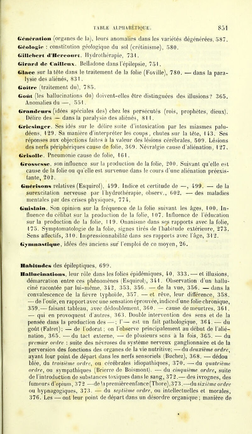 Génération (organes de la), leurs anomalies dans les variétés dégénérées, 587. Géologie : constitution géologique du sol (crétinisme), 580. Gillebert d'Hercourt. Hydrothérapie, 731. Girard de C aillou*. Belladone dans l'épilepsie, 751. Glace sur la tête dans le traitement de la folie (Foville), 780. — dans la para- lysie des aliénés, 83 1 . Goitre (traitement du), 785. Goût (les hallucinations du) doivent-elles être distinguées des illusions? 365. Anomalies du —, 551. Grandeurs (idées spéciales des) chez les persécutés (rois, prophètes, dieux), Délire des — dans la paralysie des aliénés, 81 1. Griesinger. Ses idés sur le délire suite d'intoxication par les miasmes palu- déens, 129. Sa manière d'interpréter les coups, chutes sur la tête, 143. Ses réponses aux objections faites à la valeur des lésions cérébrales. 509. Lésions des nerfs périphériques cause de folie, 369. Névralgie cause d'aliénation. 127, Grisolle. Pneumonie cause de folie, 161. Grossesse, son influence sur la production de la folie, 200. Suivant qu'elle est cause de la folie ou qu'elle est survenue dans le cours d'une aliénation préexis- tante, 202. Guérisons relatives (Esquirol), 499. Indice et certitude de —, 499. — de la surexcitation nerveuse par l'hydrothérapie, observ., 602. —des maladies mentales par des crises physiques, 774, Guislain. Son opinion sur la fréquence de la folie suivant les âges, 100. In- fluence du célibat sur la production de la folie, 107. Influence de l'éducation sur la production de la folie, 119. Onanisme dans ses rapports avec la folie, 175. Symptomatologie de la folie, signes tirés de l'habitude extérieure, 273. Sens affectifs, 310. Impressionnabilité dans ses rapports avec l'âge, 312. Gymnastique, idées des anciens sur l'emploi de ce moyen, 26. Habitudes des épileptiques, 699. Hallucinations, leur rôle dans les folies épidémiques, 40. 333. — et illusions, démarcation entre ces phénomènes (Esquirol), 341. Observation d'un hallu- ciné racontée par lui-môme, 342, 353, 356. —de la vue, 356. —dans la convalescence de la fièvre typhoïde, 357. —et rêve, leur différence, 358. — de l'ouïe, en rapport avec une sensation éprouvée, indiced'une folie chronique, 359.— faisant tableau, avec dédoublement, 360. — cause de meurtres, 361. — qui en provoquent d'autres, 363. Double intervention des sens et de la pensée dans la production des —; I'— est un fait pathologique, 36 4. — du goût (Falret); — de l'odorat; on l'observe principalement au début de l'alié- nation, 365. ■—du tact externe, — de plusieurs sens à la fois, 365. — du premier ordre : suite des névroses du système nerveux ganglionnaire et de la perversion des fonctions des organes de la vie nutritive; —du deuxième ordre, ayant l6ur point de départ dans les nerfs sensoriels (Bûchez), 368. — dédou blée, du troisième ordre, ou cérébrales idiopalhiques, 370. —-du quatrième ordre, ou sympathiques (Brierre de Boismont). — du cinquième ordre, suite de l'introduction de substances toxiques dans le sang, 372.— des ivrognes, des fumeurs d'opium, 372 —de,apremièreenfance(Thore),373.—du sixième ordre ou hypnagogiques, 373. — du septième ordre, ou intellectuelles et morales, 376. Les — ont leur point de départ dans un désordre organique; manière de
