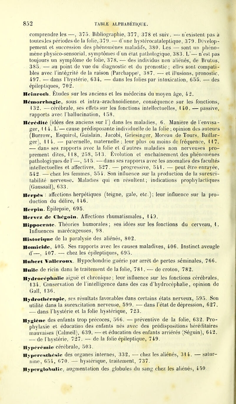 comprendre les—, 375. Bibliographie, 377, 378 et suiv. — n'existent pas à toutes.les périodes de la folie, 379.— d'une hystérocatalcptique, 379. Dévelop- pement et succession des phénomènes maladifs, 380. Les — sont un phéno- mène physico-sensorial, symptômes d'un état pathologique, 383. L'—■ n'est pas toujours un symplôme de folie, 378. — des individus non aliénés, de Brutus, 385. — au point de vue du diagnostic et du pronostic; elles sont compati- bles avec l'intégrité de la raison (Parchappe1, 387. — et illusions, pronostic, 497. — dans l'hystérie, 634. — dans les folies par intoxication, 655. — des épileptiques, 702. Heinroth. Études sur les anciens et les médecins du moyen âge, 42. Hémorrhagîc, sous et inlra-araehnoïdienne, conséquence sur les fonctions. 132. —cérébrale, ses effets sur les fonctions intellectuelles, 140. — passive, rapports avec l'hallucination, 158, Hérédité (idées des anciens sur 1') dans les maladies, 6. Manière de l'envisa- ger, 114. L'— cause prédisposante individuelle de la folie ; opinion des auleurs (Burrow, Esquirol, Guislain, Jacobi, Griesinger, Moreau de Tours. Baillar- ger), 11 i. — paternelle, maternelle ; leur plus ou moins de fréquence, 117. — dans ses rapports avec la folie et d'autres maladies non nerveuses pro- prement dites, 118, 258, 51 3. Évolution et enchaînement des phénomènes pathologiques de l'—, 51 5. —dans ses rapports avec les anomalies des facultés intellectuelles et affectives, 527. — progressive, 541. — peut être enrayée, 542. •— chez les femmes, 554. Son influence sur la production de la surexci- labilité nerveuse. Maladies qui en résultent; indications prophylactiques (Gaussail), 633. Herpès : affections herpétiques (teigne, gale, etc.); leur influence sur la pro- duction du délire, 1 46. Hcrpin. Épilepsie, 695. Hcrvcz de Chégoin. Affections rhumatismales, 149. Hippoerate. Théories humorales; ses idées sur les fonctions du cerveau, 1. Influences marécageuses, 98. Historique de la paralysie des aliénés, 802. Homicide, 405. Ses rapports avec les causes maladives, 406. Instinct aveugle rï'—t 407. — chez les épileptiques, 695. Hubert Wallcroux. Hypochondrie guérie par arrêt de pertes séminales, 766. Huile de ricin dans le traitement de la folie, 781. ■— de croton, 782. Hydrocéphalie aiguë et chronique; leur influence sur les fonctions cérébrales, 134. Conservation de l'intelligence dans des cas d'hydrocéphalie, opinion de Gall, 136. Hydrothérapie, ses résultats favorables dans certains états nerveux, 595. Son utilité dans la surexcitation nerveuse, 599. ■—dans l'état de dépression, 627. ■—dans l'hystérie et la folie hystérique, 723. Hygiène des enfants trop précoces, 566. — préventive de la folie, 632. Pro- phylaxie et éducation des enfants nés avec des prédispositions héréditaires mauvaises (Calmeil), 639. ■—et éducation des enfants arriérés (Séguin), 642. — de l'hystérie, 727. — de la folie épileptique, 749. Hypérémie cérébrale, 503. Hyperesthésie des organes internes, 332. — chez les aliénés, 31 4. — satur- nine, 654, 670. — hystérique, traitement, 737. Hyperglohulic, augmentation des globules du sang chez les aliénés, 4 50