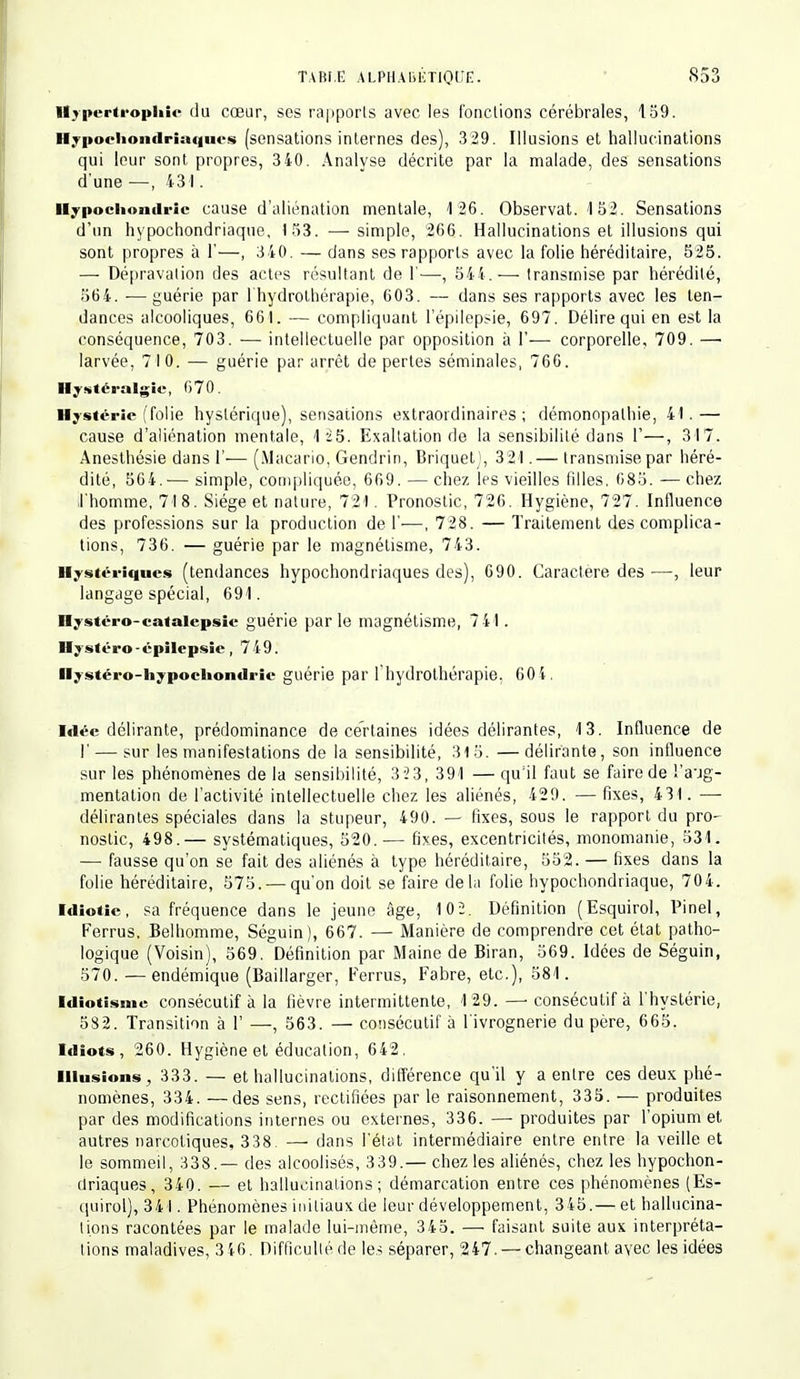 Hypertrophie du cœur, ses rapports avec les fonctions cérébrales, 159. Hypocliondriaciucs (sensations internes des), 3 29. Illusions et hallucinations qui leur sont propres, 340. Analyse décrite par la malade, des sensations d'une —, 431. Hypocliomlric cause d'aliénation mentale, 126. Observât. 152. Sensations d'un hypochondriaque, 153. — simple, 266. Hallucinations et illusions qui sont propres à 1'—, 3 40. — dans ses rapports avec la folie héréditaire, 525. — Dépravation des actes résultant de 1-—, 544.— transmise par hérédité, 564. —guérie par 1 hydrothérapie, 603. — dans ses rapports avec les ten- dances alcooliques, 661. — compliquant l'épilepsie, 697. Délire qui en est la conséquence, 703. — intellectuelle par opposition à 1'— corporelle, 709. —■ larvée, 710. — guérie par arrêt de pertes séminales, 766. Hystéralgic, 670. Hystérie (folie hystérique), sensations extraordinaires; démonopalhie, 41.— cause d'aliénation mentale, 125. Exaltation de la sensibilité dans 1'—, 317. Anesthésie dans 1'— (Macario, Gendrin, BriquetJ, 321.— transmise par héré- dité, 564. — simple, compliquée, 669. — chez les vieilles filles, 685. — chez ;l'homme, 718. Siège et nature, 721. Pronostic, 726. Hygiène, 727. Influence des professions sur la production de 1'—, 728. — Traitement des complica- tions, 736. — guérie par le magnétisme, 743. Hystériques (tendances hypochondriaques des), 690. Caractère des—, leur langage spécial, 691. Hystéro-catalepsie guérie parle magnétisme, 741. Hystéro-épilepsie, 749. Ilystéro-liypoehondric guérie par l'hydrothérapie. 601. Idée délirante, prédominance de certaines idées délirantes, 13. Influence de !' — sur les manifestations de la sensibilité, 315. —délirante, son influence sur les phénomènes de la sensibilité, 323, 391 — qu'il faut se faire de l'aug- mentation de l'activité intellectuelle chez les aliénés, 429. — fixes, 431. — délirantes spéciales dans la stupeur, 490. — fixes, sous le rapport du pro- nostic, 498.— systématiques, 520.— fixes, excentricités, monomanie, 531. — fausse qu'on se fait des aliénés à type héréditaire, 552. — fixes dans la folie héréditaire, 575. — qu'on doit se faire delà folie hypochondriaque, 704. Idiotie, sa fréquence dans le jeune âge, 102. Définition (Esquirol, Pinel, Ferrus, Belhomme, Séguin), 667. — Manière de comprendre cet état patho- logique (Voisin), 569. Définition par Maine de Biran, 569. Idées de Séguin, 570. —endémique (Baillarger, Ferrus, Fabre, etc.), 581. Idiotisme consécutif à la fièvre intermittente, 129. —■ consécutif à l'hystérie, 582. Transition à 1' —, 563. — consécutif à l'ivrognerie du père, 665. Idiots, 260. Hygiène et éducation, 642, Illusions, 333. — et hallucinations, différence qu'il y a entre ces deux phé- nomènes, 334. —des sens, rectifiées par le raisonnement, 335. — produites par des modifications internes ou externes, 336. — produites par l'opium et autres narcotiques, 338. — dans l'état intermédiaire entre entre la veille et le sommeil, 338.— des alcoolisés, 339.— chez les aliénés, chez les hypochon- driaques, 340. — et hallucinations; démarcation entre ces phénomènes (Es- quirol), 341. Phénomènes initiaux de leur développement, 345.— et hallucina- tions racontées par le malade lui-même, 345. — faisant suite aux interpréta- lions maladives, 346. Difficulléde les séparer, 247. — changeant avec les idées