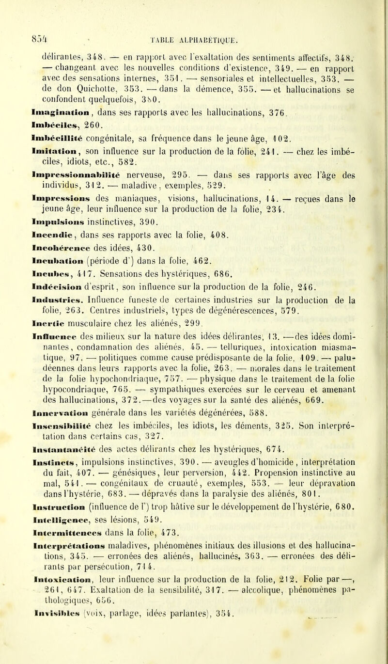 85*4 J'ÀBLE ALPHABÉTIQUE. délirantes, 348. — en rapport avec l'exaltation des sentiments affectifs, 348: — changeant avec les nouvelles conditions d'existence, 349. — en rapport avec des sensations internes, 351.—• sensoriales et intellectuelles, 353. — de don Quichotte, 353. —dans la démence, 355. —et hallucinations se confondent quelquefois, 3N0. Imagination, dans ses rapports avec les hallucinations, 376. Imbéciles, 260. Imbécillité congénitale, sa fréquence dans le jeune âge, 102. Imitation, son influence sur la production de la folie, 241. — chez les imbé- ciles, idiots, etc., 582. Impressionnabiiité nerveuse, 295. ■— dans ses rapports avec l'âge des individus, 312. — maladive, exemples, 529. Impressions des maniaques, visions, hallucinations, 14. — reçues dans le jeune âge, leur influence sur la production de là folie, 234. Impulsions instinctives, 390. Incendie, dans ses rapports avec la folie, 408. Incohérence des idées, 430. Incubation (période d') dans la folie, 462. Incubes, 417. Sensations des hystériques, 686. Indécision d'esprit, son influence sur la production de la folie, 246. Industries. Influence funeste de certaines industries sur la production de la folie, 263. Centres industriels, types de dégénérescences, 579. Inertie musculaire chez les aliénés, 299. Influence des milieux sur la nature des idées délirantes, 13. —des idées domi- nantes, condamnation des aliénés, 45. — telluriques, intoxication miasma- tique, 97. ■—■ politiques comme cause prédisposante de la folie, 109. — palu- déennes dans leurs rapports avec la folie, 263, — morales dans le traitement de la folie hypochondriaque, 757. ■—physique dans le traitement delà folie hypocondriaque, 765. — sympathiques exercées sur le cerveau et amenant des hallucinations, 372.—des voyages sur la santé des aliénés, 669. Innervation générale dans les variétés dégénérées, 588. Insensibilité chez les imbéciles, les idiots, les déments, 325. Son interpré- tation dans certains cas, 327. Instantanéité des actes délirants chez les hystériques, 674. Instincts, impulsions instinctives, 390. — aveugles d'homicide , interprétation du fait, 407. — génésiques, leur perversion, 442. Propension instinctive au mal, 541.— congénitaux de cruauté, exemples, 553. — leur dépravation dans l'hystérie, 683. — dépravés dans la paralysie des aliénés, 801. Instruction (influence de F) trop hâtive sur le développement de l'hystérie, 680. Intelligence, ses lésions, 549. Intermittences dans la folie, 473. Interprétations maladives, phénomènes initiaux des illusions et des hallucina- tions, 345. — erronées des aliénés, hallucinés, 363. — erronées des déli- rants par persécution, 714. Intoxication, leur influence sur la production de la folie, 212. Folie par—, 261, 647. Exaltation de la sensibilité, 317. —alcoolique, phénomènes pa- thologiques, 656. Invisibles [voix, parlage, idées parlantes), 354.