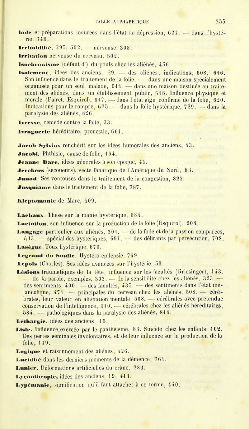 Iode et préparations iodurées dans l'état de dépression, G27. — dans l'hysté- rie, 740. Irritabilité, 295, 502. — nerveuse, 308. Irritation nerveuse du cerveau, 502. Isoelironismc (défaut d ) du pouls chez les aliénés, 450. Isolement, idées des anciens, 29. — des aliénés, indications, 608, 646. Son influence dans le traitement de la folie. ■— dans une maison spécialement organisée pour un seul malade, 614. ■— dans une maison destinée au traite- ment des aliénés, dans un établissement public, G15. Influence physique et morale (Falret, Esquirol), 6I7. — dans l'état aigu confirmé de la folie, 620. Indications pour le rompre, 625. ■— dans la folie hystérique, 729. — dans la paralysie des aliénés, 826. Ivresse, remède contre la folie, 33. Ivrognerie héréditaire, pronostic, 66'l. Jaeol» Sylvius renchérit sur les idées humorales des anciens, 43. Jaeobi. Phthisie, cause do folie, I64. Jeanne Marc, idées générales à son époque, 44. Jerekers (secoueurs), secte fanatique de l'Amérique du Nord, 83. Junod. Ses ventouses dans le traitement de la congestion, 823. Jusquiame dans le traitement de la folie, 787. Kleptomanie de Marc, 409. Lachaux. Thèse sur la manie hystérique, 68 4. Laetation, son influence sur la production de la folie (Esquirol), 208. Langage particulier aux aliénés, 301. •—de la folie et de la passion comparées, Ù33. — spécial des hystériques, 691. •— des délirants par persécution, 708. Laségue. Toux hystérique, 670. Legrand du Saulle. Hystéro-épilepsie, 749. Lepois (Charles). Ses idées avancées sur l'hystérie, 53. Lésions traumatiques de la tête, influence sur les facultés (Griesinger), 143. — de la parole, exemples, 303. — de la sensibilité chez les aliénés, 323. — des sentiments, 400. — des facultés, 435. ■— des sentiments dans l'état mé- lancolique, 471. — principales du cerveau chez les aliénés, 508, — céré- brales, leur valeur en aliénation mentale, 508. — cérébrales avec prétendue conservation de l'intelligence, 510.-— cérébrales chez les aliénés héréditaires, 584. — pathologiques dans la paralysie des aliénés, 814. Léthargie, idées des anciens, 15. Lisle. Influence exercée par le panthéisme, 85. Suicide chez les enfants, 102. Des pertes séminales involontaires, et de leur influence sur la production de la folie, 179. Logique et raisonnement des aliénés, 426. Lucidité dans les derniers moments de la démence, 764. Limier. Déformations artificielles du crâne, 283. Lyeantbropic, idées des anciens, 19, 413. L^pémanie, signification qu'il faut attacher à ce terme. 440.