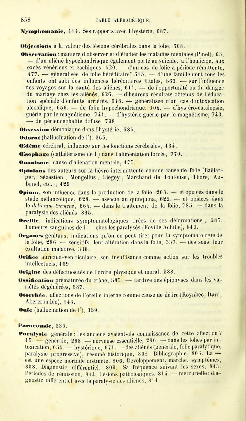 Nymphomanie, 414. Ses rapports avec l'hystérie, 687. Objections à la valeur des lésions cérébrales dans la folie, 508. Observation: manière d'observer et d'étudier les maladies mentales (Pinel), 63. - d'un aliéné hypochondriaque également porté au suicide, à l'homicide, aux excès vénériens et bachiques, 420. ■—d'un cas de folie à période rémittente, 477. — généralisée de folie héréditaire' 515. — d'une famille dont tous les enfants ont subi des influences héréditaires fatales, 563. — sur l'influence des voyages sur la santé des aliénés, 611. — de l'opportunité ou du danger du mariage chez les aliénés, 626. ■—d'heureux résultats obtenus de l'éduca- tion spéciale d'enfants arriérés, 645. ■—■ généralisée d'un cas d'intoxication alcoolique, 656. — de folie hypochondriaque, 704. — d'hystéro-catalepsie, guérie par le magnétisme, 741. — d'hystérie guérie par le magnétisme, 743. —■ de périencéphalite diffuse, 798. Obsession démoniaque dans l'hystérie, 68G. Odorat (hallucination de I ), 365. Œdème cérébral, influence sur les fonctions cérébrales, 134. Œsophage (cathétérisme de l'j dans l'alimentation forcée, 770. Onanisme, cause d'aliénation mentale, 175. Opinions des auteurs sur la fièvre intermittente comme cause de folie (Baillar- ger, Sébastien, Mongellus , Liegey , Marchand de Toulouse, Thore, Au- banel, etc.), 129. Opium, son influence dans la production de la folie, 26 3. — et opiacés dans le stade mélancolique, 628. — associé au quinquina, 629. — et opiacés dans le delirium tremens, 664. — dans le traitement de la folie, 785. — dans la paralysie des aliénés, 835. Oreille, indications symptomatologiques tirées de ses déformations , 285. Tumeurs sanguines de l'— chez les paralysés (Foville Achille), 81 9. Organes génitaux, indications qu'on en peut tirer pour la symptomatologie de la folie, 286.-— sensitifs, leur altération dans la folie, 337. ■—des sens, leur exaltation maladive, 338. Orifice auriculo-ventriculaire, son insuffisance comme action sur les troubles intellectuels, \ 59. Origine des défectuosités de l'ordre physique et moral, 588. Ossification prématurée du crâne, 585. — tardive des épiphyses dans les va- riétés dégénérées, 587. Otorrhée, affections de l'oreille interne comme cause de délire (Roynbec, Itard, Abercrombie), 1 45. Ouïe (hallucination de l'), 359. Paracousic, 336. Paralysie générale : les anciens avaient-ils connaissance de cette affection ? 15. —générale, 268.—nerveuse essentielle, 296. — dans les folies par in- toxication, 654. — hystérique, 671. — des aliénés (générale, folie paralytique, paralysie progressive), résumé historique, 802. Bibliographie, 805. La — est une espèce morbide distincte, 806. Développement, marche, symptôme?, 808. Diagnostic différentiel, 809. Sa fréquence suivant les sexes, 8-13. Périodes de rémission, 814. Lésions pathologiques, 814 . — mercurielle : dia- gnostic différentiel avec la paralysie des aliénés, 811.
