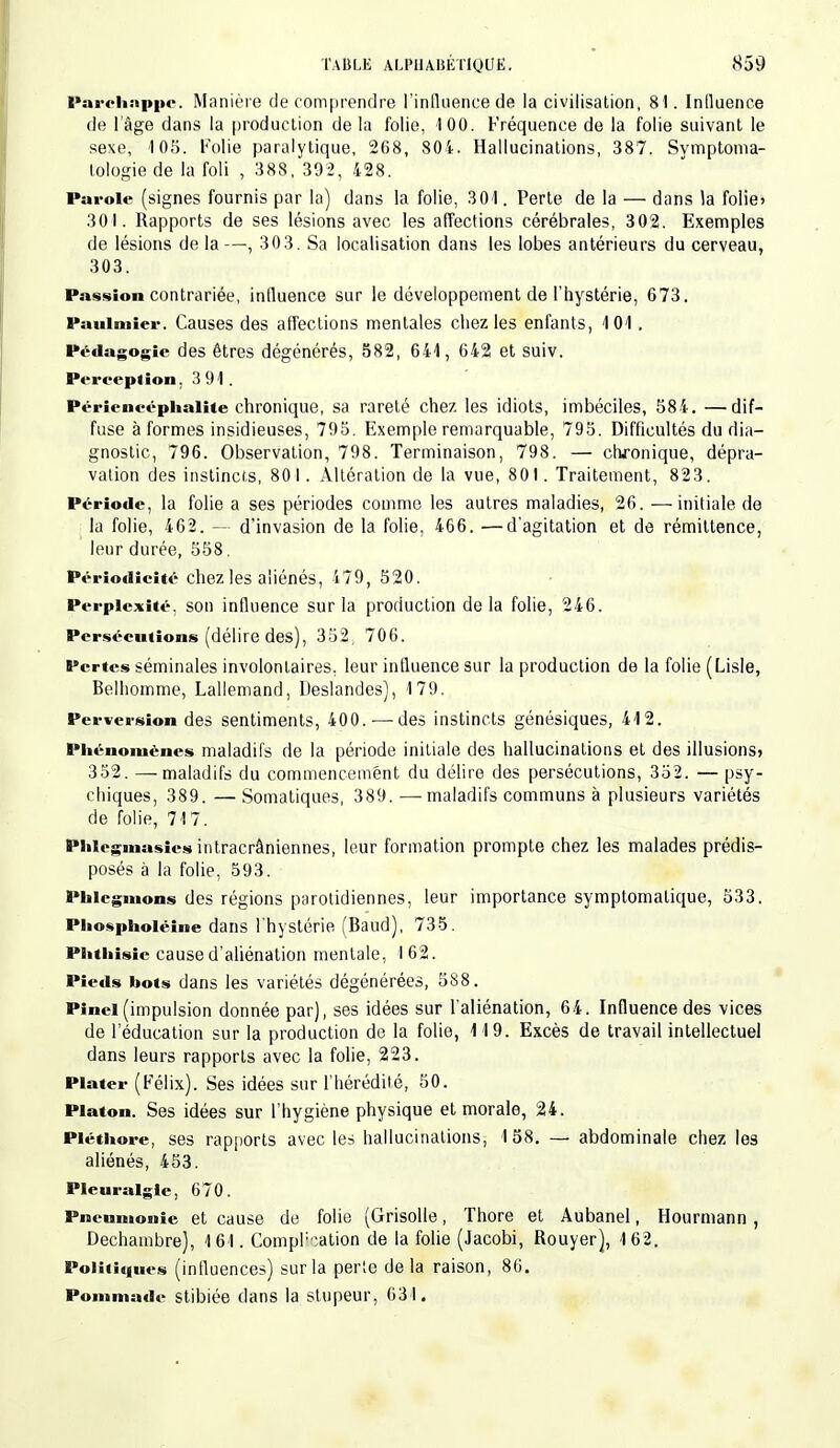 Parchnppc. Manière de comprendre l'influence de la civilisation, 81. Influence de l'âge dans la production de la folie, 100. Fréquence de la folie suivant le sexe, 105. Folie paralytique, 268, 804. Hallucinations, 387. Symptoma- tologie de la foli , 388, 392, 428. Parole (signes fournis par la) dans la folie, 301. Perte de la — dans la folie» 301. Rapports de ses lésions avec les affections cérébrales, 302. Exemples de lésions de la—, 303. Sa localisation dans les lobes antérieurs du cerveau, 303. Passion contrariée, intluence sur le développement de l'hystérie, 673. Pauimier. Causes des affections mentales chez les enfants, 101 . Pédagogie des êtres dégénérés, S82, 641, 642 et suiv. Pereeplion, 3 91. Périencéphalite chronique, sa rareté chez les idiots, imbéciles, 584. —dif- fuse à formes insidieuses, 795. Exemple remarquable, 795. Difficultés du dia- gnostic, 796. Observation, 798. Terminaison, 798. — chronique, dépra- vation des instincts, 801. Altération de la vue, 801. Traitement, 823. Période, la folie a ses périodes comme les autres maladies, 26. —initiale de j la folie, 462. — d'invasion de la folie, 466. —d'agitation et de rémittence, leur durée, 558. Périodicité chez les aliénés, 479, 520. Perplexité, son influence sur la production delà folie, 246. Persécutions (délire des), 352, 706. Pertes séminales involontaires, leur influence sur la production de la folie (Lisle, Belhomme, Lallemand, Deslandes), 179. Perversion des sentiments, 400. — des instincts génésiques, 412. Phénomènes maladifs de la période initiale des hallucinations et des illusions» 352. —maladifs du commencement du délire des persécutions, 352. — psy- chiques, 389. — Somatiques, 389. — maladifs communs à plusieurs variétés de folie, 717. Plilegmasies intracrâniennes, leur formation prompte chez les malades prédis- posés à la folie, 593. Phlegmons des régions parotidiennes, leur importance symptomatique, 533. Pliospholéine dans l'hystérie (Baud), 735. Plithisic cause d'aliénation mentale, 162. Pieds bots dans les variétés dégénérées, 588. Pinel (impulsion donnée par), ses idées sur l'aliénation, 64. Influence des vices de l'éducation sur la production de la folie, 119. Excès de travail intellectuel dans leurs rapports avec la folie, 223. Plater (Félix). Ses idées sur l'hérédité, 50. Platon. Ses idées sur l'hygiène physique et morale, 24. Pléthore, ses rapports avec les hallucinations, 1 58. — abdominale chez les aliénés, 453. Pleuralgie, 670. Pneumonie et cause de folie (Grisolle, Thore et Aubanel, Hourmann , Dechambre), 161. Compilation de la folie (Jacobi, Rouyer), 162. Politiques (influences) sur la perte de la raison, 86. Pommade stibiée dans la stupeur, 631.