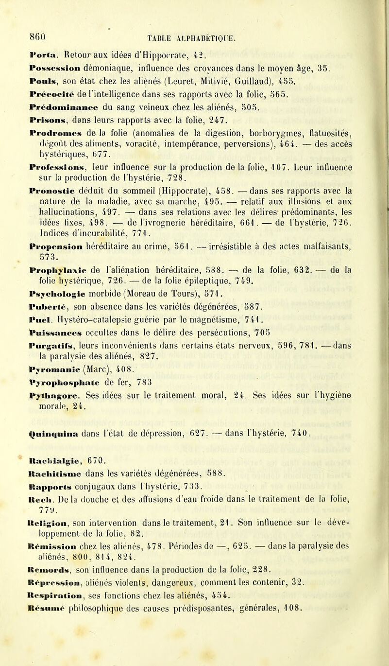 Porta. Retour aux idées d'Hippocrale, 42. Possession démoniaque, influence des croyances dans le moyen âge, 35. Pouls, son état chez les aliénés (Leuret, Mitivié, Guillaud), 455. Précocité de l'intelligence dans ses rapports avec la folie, 565. Prédominance du sang veineux chez les aliénés, 505. Prisons, dans leurs rapports avec la folie, 247. Prodromes de la folie (anomalies de la digestion, borborygmes, flatuosités, dégoût des aliments, voracité, intempérance, perversions), 464. — des accès hystériques, 677. Professions, leur influence sur la production delà folie, 107. Leur influence sur la production de l'hystérie, 728. Pronostic déduit du sommeil (Hippocrate), 458. —dans ses rapports avec la nature de la maladie, avec sa marche, 495. — relatif aux illusions et aux hallucinations, 497. — dans ses relations avec les délires prédominants, les idées fixes, 498. — de l'ivrognerie héréditaire, 661. — de l'hystérie, 726. Indices d'incurabilité, 771. Propension héréditaire au crime, 561. —irrésistible à des actes malfaisants, 573. Prophylaxie de l'aliénation héréditaire, 588. — de la folie, 632. — de la folie hystérique, 726. — de la folie épileptique, 749. Psychologie morbide (Moreau de Tours), 571. Puberté, son absence dans les variétés dégénérées, 587. Puei. Hystéro-catalepsie guérie par le magnétisme, 741. Puissances occultes dans le délire des persécutions, 705 Purgatifs, leurs inconvénients dans certains états nerveux, 596, 781. —dans la paralysie des aliénés, 827. Pyromanie (Marc), 408. Pyrophosphate de fer, 783 Pythagore. Ses idées sur le traitement moral, 24. Ses idées sur l'hygiène morale, 24. Quinquina dans l'état de dépression, 627. —dans l'hystérie, 740 Racliialgic, 670. Rachitisme dans les variétés dégénérées, 588. Rapports conjugaux dans l'hystérie. 733. Rech. Delà douche et des affusions d'eau froide dans le traitement de la folie, 779. Religion, son intervention dans le traitement, 21. Son influence sur le déve- loppement de la folie. 82. Rémission chez les aliénés, 478. Périodes de —, 625. — dans la paralysie des aliénés, 800. 8I4, 824. Remords, son influence dans la production de la folie, 228. Répression, aliénés violents, dangereux, comment les contenir, 32. Respiration, ses fonctions chez les aliénés, 454. Résumé philosophique des causes prédisposantes, générales, 108.
