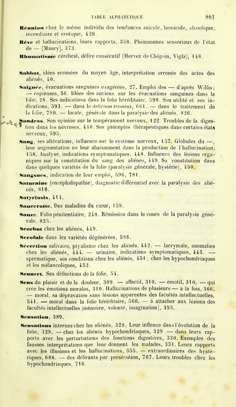 Réunion cliez le même individu des tendances suicide, homicide, alcoolique, incendiaire et érotique, 420. Rêve et hallucinations, leurs rapports, 358. Phénomènes sensoriaux de l'état de — (Maury), 373. Rhumatisme: cérébral, délire consécutif (Hervez deChégnin, Vigla), 148. Sabbat, idées erronées du moyen âge, interprétation erronée des actes des aliénés, 40. Saignée, évacuations sanguines exagérées, 27. Emploi des — d'après Willis; — copieuses, 56. Idées des anciens sur les évacuations sanguines dans la folie, 28. Ses indications dans la folie héréditaire, 590. Son utilité et ses in- dications, 593. — dans le delirium trerriëns, 661. — dans le traitement de la folie, 7S0. — locale, générale dans la paralysiedes aliénés, 826. SaiHira* Son opinion sur le tempérament nerveux, 122. Troubles de la diges- ™ tion dans les névroses, 440. Ses préceptes thérapeutiques dans certains états nerveux, 595. Sang, ses altérations, influence sur le système nerveux, 157. Globules du —, ! leur augmentation on leur abaissement dans la production de l'hallucination, 158. Analyse, indications symptomatiques, 448. Influence des lésions orga- niques sur la constitution du sang des aliénés, 449. Sa constitution dans dans quelques variétés de la folie (paralysie générale, hystérie), 450. Sangsues, indication de leur emploi, 596, 78 I. Saturnine (encéphalopathie), diagnostic différentiel avec la paralysie des alié- nés, 810. Satyrîasis, 414. Saucerotte. Des maladies du cœur, 159. Sauzc. Folie pénitentiaire, 248. Rémission dans le cours de la paralysie géné- rale, 825. Scorbut chez les aliénés, 449. Scrofule dans les variétés dégénérées, 588. Sécrétion salivaire, ptyalisme chez les aliénés, 442. — lacrymale, anomalies chez les aliénés, 444. — urinaire, indications symptomatiques, 445. — spermalique, ses conditions chez les aliénés, 451 ; chez les hypochondriaques et les mélancoliques, 452. Sennert. Ses définitions delà folie, 54. Sens du plaisir et de la douleur, 309. — affectif, 310. —émotif, 310. —qui crée les émotions morales, 31 0. Hallucinations de plusieurs — à la fois, 366. — moral, sa dépravation sans lésions apparentes des facultés intellectuelles, 541. — moral dans la folie héréditaire, 560. — à attacher aux lésions des facultés intellectuelles (mémoire, volonté, imagination), 393. Sensation, 38*9. Sensations internes chez les aliénés, 328. Leur intlence dans l'évolution de la folie, 329. —chez les aliénés hypochondriaques, 329 —dans leurs rap- ports avec les perturbations des fonctions digestives, 330. Exemples des fausses interprétations que leur donnent les malades, 331. Leurs rapports avec les illusions et les hallucinations, 355. — extraordinaires des hysté- riques, 688. — des délirants par persécution, 707. Leurs troubles chez les hypochondriaques, 716.