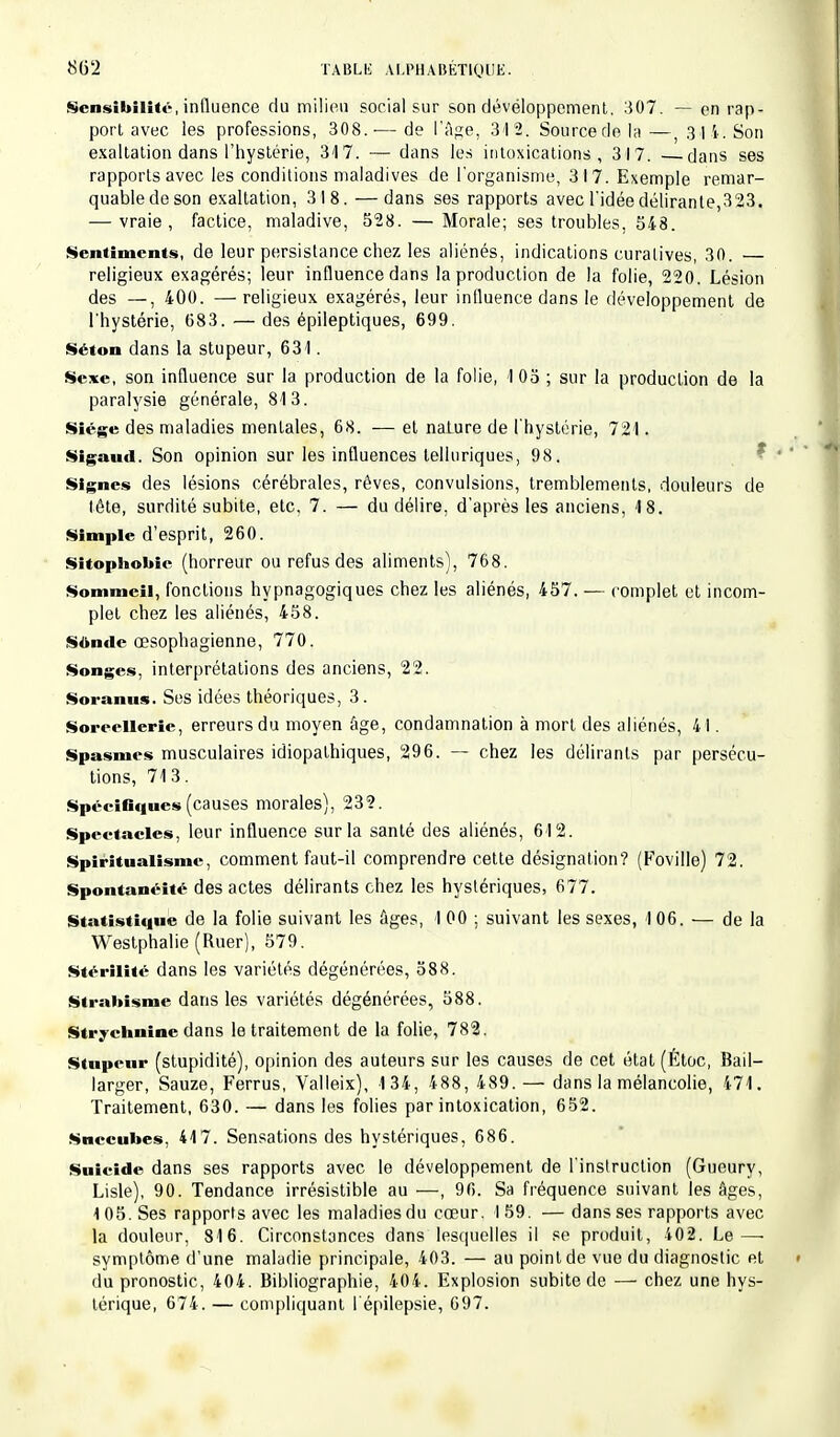 Sensibilité, influence du milieu social sur son développement. 307. — en rap- port avec les professions, 308.-— de l'âge, 34 2. Source rie la —, 34 4-, Son exaltation dans l'hystérie, 317. — dans les intoxications, 3I7. —dans ses rapports avec les conditions maladives de l'organisme, 3I7. Exemple remar- quable de son exaltation, 3 18. —dans ses rapports avec l'idée délirante,323. — vraie, factice, maladive, 528. — Morale; ses troubles, 548. Sentiments, de leur persistance chez les aliénés, indications curalives, 30. — religieux exagérés; leur influence dans la production de la folie, 220. Lésion des —, 400. —religieux exagérés, leur influence dans le développement de l'hystérie, 683. — des épileptiques, 699. Se» on dans la stupeur, 631. Sexe, son influence sur la production de la folie, 105 ; sur la production de la paralysie générale, 813. Siège des maladies mentales, 68. — et nature de l'hystérie, 721. Sigaud. Son opinion sur les influences telluriques, 98. Signes des lésions cérébrales, rêves, convulsions, tremblements, douleurs de tête, surdité subite, etc. 7. — du délire, d'après les anciens, 18. Simple d'esprit, 260. Sitophobie (horreur ou refus des aliments), 768. Sommeil, fonctions hypnagogiques chez les aliénés, 457. — complet et incom- plet chez les aliénés, 458. Sonde œsophagienne, 770. Songes, interprétations des anciens, 22. Soranus. Ses idées théoriques, 3. Soreellerie, erreurs du moyen âge, condamnation à mort des aliénés, 41. Spasmes musculaires idiopathiques, 296. — chez les délirants par persécu- tions, 713. Spécifiques(causes morales), 232. Spectacles, leur influence sur la santé des aliénés, 612. Spiritualisme, comment faut-il comprendre cette désignation? (Foville) 72. Spontanéité des actes délirants chez les hystériques, 677. Statistique de la folie suivant les âges, I 00 ; suivant les sexes, 106. — de la Westphalie (Ruer), 579. Stérilité dans les variétés dégénérées, 588. Strabisme dans les variétés dégénérées, 588. Strychnine dans le traitement de la folie, 782. Stupeur (stupidité), opinion des auteurs sur les causes de cet état (Étoc, Bail— larger, Sauze, Ferrus, Valleix), 1 34, 488, 489. — dans la mélancolie, 471. Traitement, 630. — dans les folies par intoxication, 652. Succubes, 417. Sensations des hystériques, 686. Suicide dans ses rapports avec le développement de l'instruction (Gueury, Lisle), 90. Tendance irrésistible au —, 96. Sa fréquence suivant les âges, 105. Ses rapports avec les maladies du cœur. I59. — dans ses rapports avec la douleur, 816. Circonstances dans lesquelles il se produit, 402. Le—■ symptôme d'une maladie principale, 403. — au point de vue du diagnostic et du pronostic, 404. Bibliographie, 404. Explosion subite de — chez une hys- térique, 674. — compliquant l'épilepsie, 697.