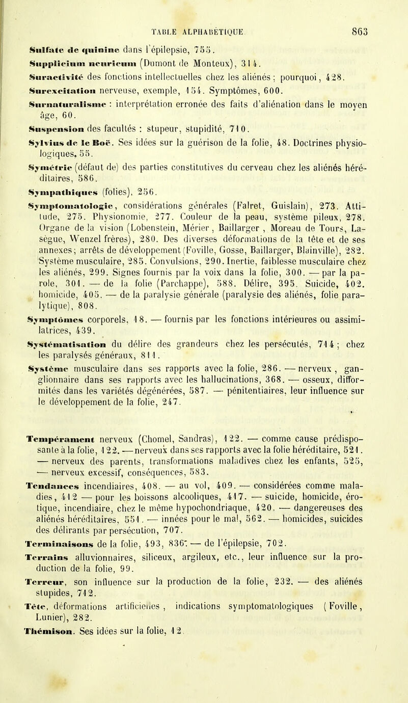 Sulfate de quinine dans l'épilepsie, 755. Snnplieium nenrienni (Dnmont de Monteux), 314. Suractivité des fondions intellectuelles cliez les aliénés: pourquoi, 4 28. Surexcitation nerveuse, exemple, 154. Symptômes, 600. Surnaturalisme : interprétation erronée des faits d'aliénation dans le moyen âge, 60. Suspension des facultés : stupeur, stupidité, 710. Sylviusde lelîoë. Ses idées sur la guérison de la folie, 48. Doctrines physio- logiques, 55. Symétrie (défaut de) des parties constitutives du cerveau chez les aliénés héré- ditaires, 586. Sympathiques (folies), 256. Symptomatologie, considérations générales (Falret, Guislain), 273. Atti- tude, 275. Physionomie, 277. Couleur de la peau, système pileux, 278. Organe de la vision (Lobenstein, Mérier, Baillarger , Moreau de Tours, La- sègue, Wenzel frères), 280. Des diverses déformations de la tête et de ses annexes; arrêts de développement (Foville, Gosse, Baillarger, Blainville), 282. Système musculaire, 285. Convulsions. 290. Inertie, faiblesse musculaire chez les aliénés, 299. Signes fournis par la voix dans la folie, 300. —par la pa- role, 301. —de la folie (Parchappe), 588. Délire, 395. Suicide, 402. homicide, 405. — de la paralysie générale (paralysie des aliénés, folie para- lytique), 808. Symptômes corporels, 18. — fournis par les fonctions intérieures ou assimi- latrices, 439. Systématisation du délire des grandeurs chez les persécutés, 714; chez les paralysés généraux, 811. Système musculaire dans ses rapports avec la folie, 286. —nerveux, gan- glionnaire dans ses rapports avec les hallucinations, 368. — osseux, diffor- mités dans les variétés dégénérées, 587. — pénitentiaires, leur influence sur le développement de la folie, 247. Tempérament nerveux (Chomel, Sandras), 122. — comme cause prédispo- sante à la folie, 122. -—nerveux dans ses rapports avec la folie héréditaire, 521. — nerveux des parents, transformations maladives chez les enfants, 525, ■— nerveux excessif, conséquences, 583. Tendances incendiaires, 408. — au vol, 409. — considérées comme mala- dies, 412 — pour les boissons alcooliques, 417. ■— suicide, homicide, éro- tique, incendiaire, chez le même hypochondriaque, 420. — dangereuses des aliénés héréditaires, 551. — innées pour le mal, 562. — homicides, suicides des délirants par persécution, 707. Terminaisons de la folie, 493, 836: — de l'épilepsie, 702. Terrains alluvionnaires, siliceux, argileux, etc., leur influence sur la pro- duction de la folie, 99. Terreur, son influence sur la production de la folie, 232. — des aliénés stupides, 712. Tête, déformalions artificielles , indications symptomatologiques (Foville, Lunier), 282. Thémison. Ses idées sur la folie, 12.