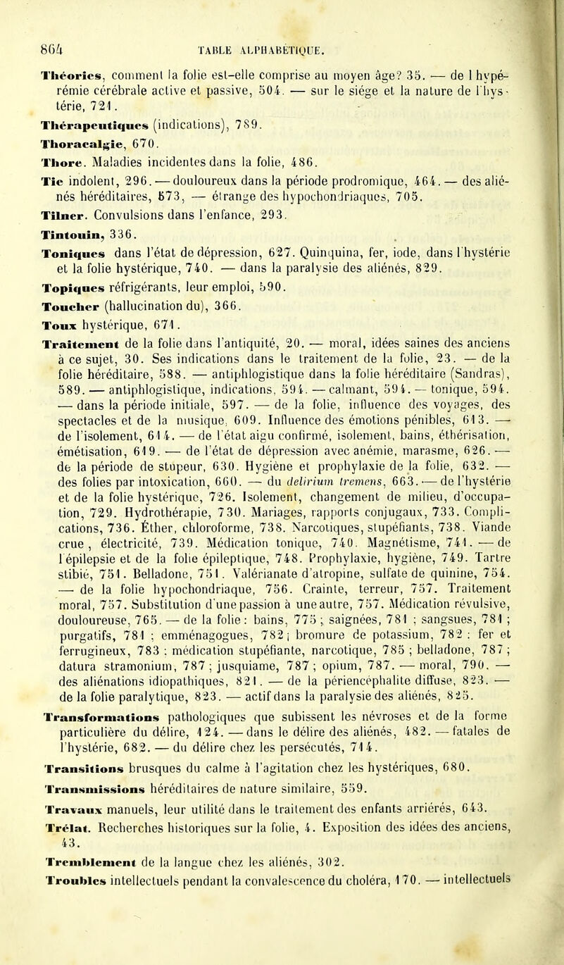 Théories, comment la folie esl-elle comprise au moyen âge? 35. — de 1 hypé- rémie cérébrale active et passive, 504. — sur le siège et la nature de l'hys- térie, 721. Thérapeutiques (indications), 789. Thoracalgie, 670. Thore. Maladies incidentes dans la folie, 486. Tîe indolent, 296.'—douloureux dans la période prodromique, 464. — des alié- nés héréditaires, 673, — étrange des hypoebondriaques, 705. Tilner. Convulsions dans l'enfance, 293. Tintouin, 336. Toniques dans l'état de dépression, 627. Quinquina, fer, iode, dans l'hystérie et la folie hystérique, 740. — dans la paralysie des aliénés, 829. Topiques réfrigérants, leur emploi, 590. Toucher (hallucination du), 366. Toux hystérique, 671. Traitement de la folie dans l'antiquité, 20. — moral, idées saines des anciens à ce sujet, 30. Ses indications dans le traitement de la folie, 23. — de la folie héréditaire, 588. — antiphlogistique dans la folie héréditaire (Sandras), 589. — antiphlogistique, indications, 594. —calmant, 594. — tonique, 594. — dans la période initiale, 597. — de la folie, influence des voyages, des spectacles et de la musique; 609. Influence des émotions pénibles, 613. — de l'isolement, 614. — de l'état aigu confirmé, isolement, bains, éthérisàlion, émétisation, 619. ■— de l'état de dépression avec anémie, marasme, 626. ■— de la période de stupeur, 630. Hygiène et prophylaxie de la folie, 632. — des folies par intoxication, 660. — du delirium tremens, 663. — de l'hystérie et de la folie hystérique, 726. Isolement, changement de milieu, d'occupa- tion, 729. Hydrothérapie, 730. Mariages, rapports conjugaux, 733. Compli- cations, 736. Éther, chloroforme, 738. Narcotiques, stupéfiants, 738. Viande crue, électricité, 739. Médication tonique, 740. Magnétisme, 741. ■—de lepilepsie et de la folie épileptique, 748. Prophylaxie, hygiène, 749. Tartre stibié, 751. Belladone, 751. Valérianate d'atropine, sulfate de quinine, 754. —■ de la folie hypochondriaque, 756. Crainte, terreur, 757. Traitement moral, 757. Substitution d'une passion à uneautre, 757. Médication révulsive, douloureuse, 765. — de la folie : bains, 775 ; saignées, 781 ; sangsues, 781 ; purgatifs, 781 ; emménagogues, 782 ; bromure de potassium, 782 : fer et ferrugineux, 783 : médication stupéfiante, narcotique, 785 ; belladone, 787; datura stramonium, 787 ; jusquiame, 787; opium, 787. — moral, 790. — des aliénations idiopathiques, 821. —de la périencéphalite diffuse, 823. — de la folie paralytique, 823. — actif dans la paralysie des aliénés, 825. Transformations pathologiques que subissent les névroses et de la forme particulière du délire, 124. —dans le délire des aliénés, 482. — fatales de l'hystérie, 682. — du délire chez les persécutés, 714. Transitions brusques du calme à l'agitation chez les hystériques, 680. Transmissions héréditaires de nature similaire, 559. Travaux manuels, leur utilité dans le traitement des enfants arriérés, 643. Trclat. Recherches historiques sur la folie, 4. Exposition des idées des anciens, 43. Tremblement de la langue chez les aliénés, 302. Troubles intellectuels pendant la convalescence du choléra, 170. — intellectuels