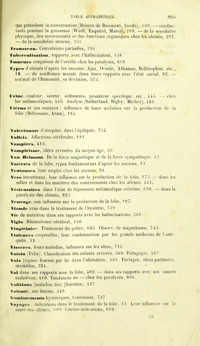 qui précèdent la menstruation (Brierre de Boismont, Jaeobi), I 89, — intellec- tuels pendant la grossesse (Weill, Esquirol, Marcé), 200. —delà sensibilité physique, des mouvements et des fonctions organiques chez les aliénés, 297. — de la sensibilité interne, 33 I. Trousseau. Convulsions partielles, 296. Tubcrculisatioii, rapports avec l'hallucination, 158. Tumeurs sanguines de l'oreille chez les paralysés, 819. Types d'aliénés d'après les anciens: Ajax, Oeste, Athamas, Bellérophon, etc., 19. de souffrance morale dans leurs rapports avec l'état social, 92. — normal de l'humanité, sa déviation, 574. Urine, couleur, saveur, sédiments, pesanteur spécifique, etc., 415. —chez. les mélancoliques, 445. Analyse (Sutherland, Rigby, Michéa), 446. Utérus et ses annexes : influence de leurs maladies sur la production de la folie (Belhomme, Azam), 184. %'alériauatc d'atropine, dans l'épilepsie, 734. Valleix. Affections cérébrales, 131. Vampires, 41 3. Vampirisme, idées erronées du moyen âge, 60 Van Hclniont. De la force magnétique et de la force sympathique, 4 2. Variétés de la folie, types fondamentaux d'après les anciens, 13. Ventouses, leur emploi chez les anciens, 28 Vers intestinaux, leur influence sur la production de la folie, 173.-;—dans les selles et dans les matières des vomissements chez les aliénés, 4 4 I. Vésieatoires dans l'état de dépression mélancolique extrême, G30. —dans la paralysie des aliénés, 825 Veuvage, son influence sur la production de la folie, 1 0 7. Viande crue dans le traitement de l'hystérie, 7 39. Vie de nutrition dans ses rapports avec les hallucinations, 368. Vigia. Rhumatisme cérébral, 150. Vingtrinier. Traitement du goitre, 685 Observ. de magnétisme, 743. Violences corporelles; leur condamnation par les grands médecins de l'anti- quité, 33. Viscères, leurs maladies, influence sur les idées, 715. Voisin (Félix). Classification des enfants arriérés, 569. Pédagogie, 582. Voix (signes fournis par la) dans l'aliénation, 300. Parlages, idées parlantes, invisibles, 354. Vol dans ses rapports avec la folie, 409. —dans ses rapports avec ses causes maladives, 410. Tendances au — chez les paralysés, 800. Volitions (maladies des) (Guislain), 497. Volonté, ses lésions, 549. Vomissements hystériques, tiaitement, 737. Voyages : indications dans le traitement de la folie, 23. Leur influence sur la santé des aliénés, 609. Contre-indications, 610.
