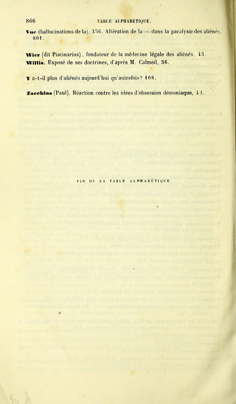 Vue (hallucinations de la), 3>G. Altération de la — dans la paralysie des aliéné 801. n ier (dit Piscinarius), fondateur de la médecine légale des aliénés, 43. Willie. Exposé de ses doctrines, d'après M. Calmeil, 56. \ a-t-il plus d'aliénés aujourd'hui qu'autrefois? 108. Zac«hias (Paul). Réaction contre les idées d'obsession démoniaque, 4 5. FIN 1)1 LA TABLE ALPHABÉTIQUE