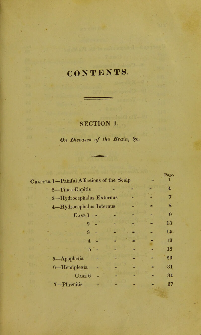 CONTENTS. SECTION I. On Diseases of the Brain, 8$c. Page. Chapter 1—Painful Affections of the Scalp - 1 2— Tinea Capitis _ _ - 4 3— Hydrocephalus Externus 7 4— Hydrocephalus Internus - - 8 Case 1 - - - - 9 2 - - - - 13 3 - - - IS 4 - - - 16 5 - - - - 18 5— Apoplexia 29 6— Hemiplegia - - - - 31 Case 6 34 7— Phrenitis 37