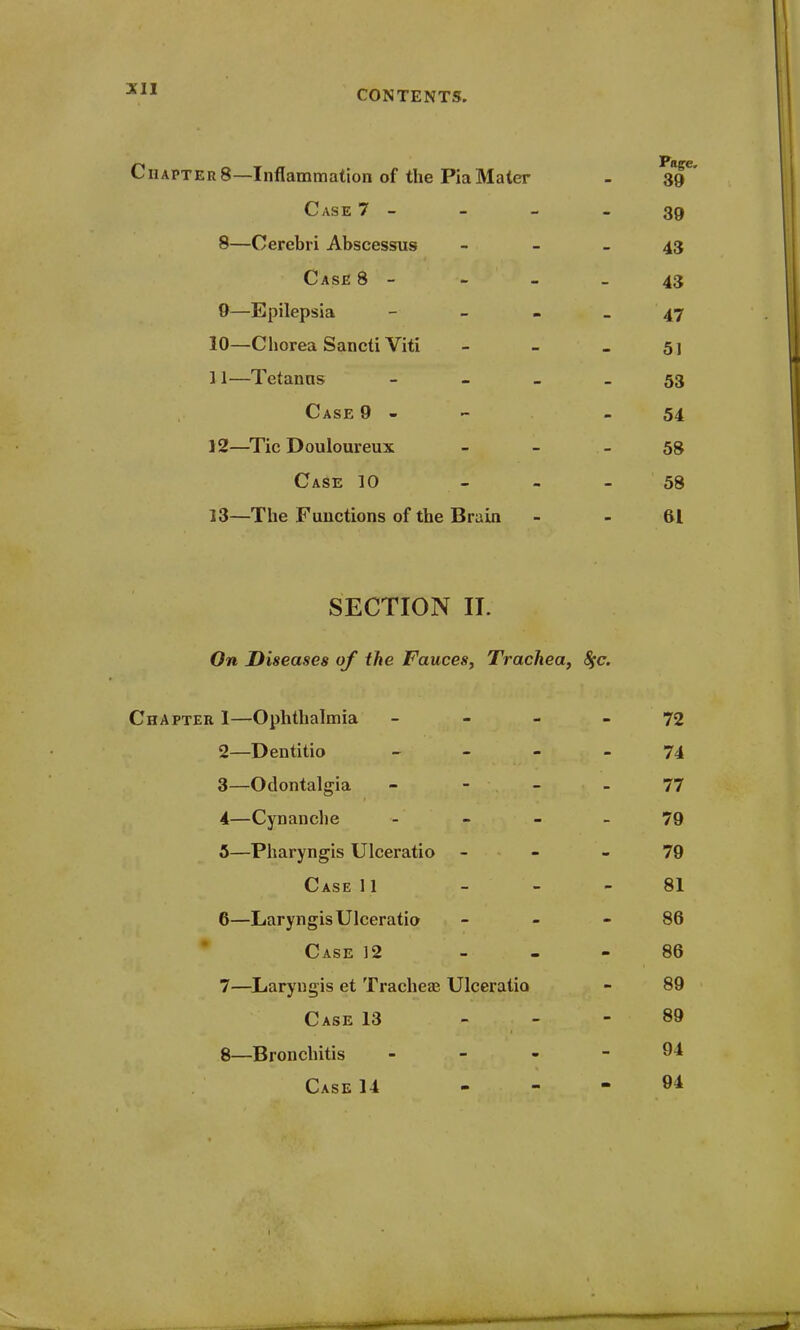 Ciiapter8—Inflammation of the PiaMater - 39' Case 7 - - - - 39 8— Cerebri Abscessus 43 Case 8 - - - - 43 9— Epilepsia 47 10— Chorea Sancti Viti - - _ 51 11— Tetanns 53 Case 9 - - 54 12— Tic Douloureux 58 Case 10 - - 58 13— The Functions of the Brain - - 61 SECTION II. On Diseases of the Fauces, Trachea, 8fc. Chapter 1—Ophthalmia 72 2— Dentitio 74 3— Odontalgia 77 4— Cynanche - - 79 5— Pharyngis Ulceratio 79 Case 11 - - 81 6— Laryngis Ulceratio 86 Case 12 86 7— Laryngis et Trachea? Ulceratio - 89 Case 13 89 8— Bronchitis - - - - 94 Case 14 - - - 94