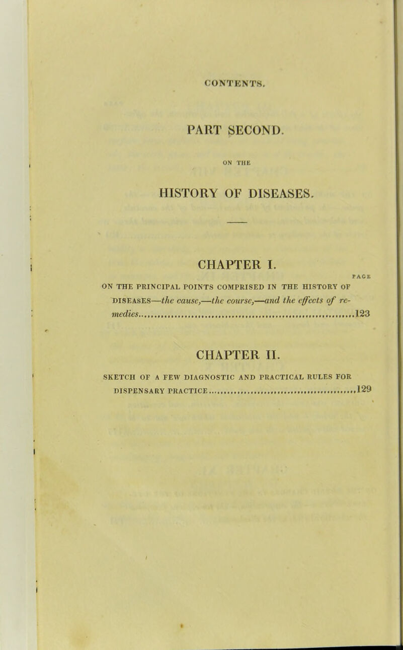 PART yECOND. ON THE HISTORY OF DISEASES. CHAPTER I. PACE ON THE PRINCIPAL POINTS COMPRISED IN THE HISTORY OF DISEASES—the cause,—the course,—and the effects of re- medies ,.123 CHAPTER n. SKETCH OF A FEW DIAGNOSTIC AND PRACTICAL RULES FOR DISPENSARY PRACTICE 129