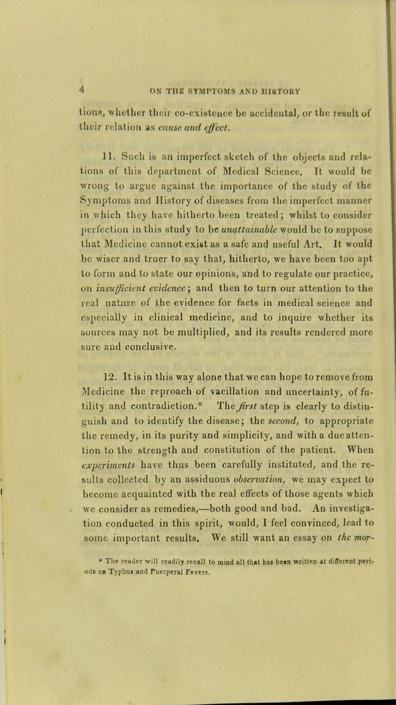 lions, whether their co-existence be accidental, or the result of their relation as cause and effect. 11. Such is an imperfect sketch of the objects and rela- tions of this department of Medical Science. It would be wrong to argue against the importance of the study of the Symptoms and History of diseases from the imperfect manner in which they have hitherto been treated; whilst to consider perfection in this study to be unattainable would be to suppose that Medicine cannot exist as a safe and useful Art. It would be wiser and truer to say that, hitherto, we have been too apt to form and to state our opinions, and to regulate our practice, on insufficient evidence; and then to turn our attention to the real nature of the evidence for facts in medical science and especially in clinical medicine, and to inquire whether its sonrces may not be multiplied, and its results rendered more sure and conclusive. 12. It is in this way alone that we can hope to remove from Medicine the reproach of vacillation and uncertainty, of fu- tility and contradiction.* The Jirst step is clearly to distin- guish and to identify the disease; the second, to appropriate the remedy, in its purity and simplicity, and with a due atten- tion to the strength and constitution of the patient. When cxperhnents have thus been carefully instituted, and the re- sults collected by an assiduous observation, we may expect to become acquainted with the real effects of those agents which we consider as remedies,—both good and bad. An investiga- tion conducted in this spirit, would, I feel convinced, lead to some important results. We still want an essay on the mor- • The reader will readil; recall to mind all that bat be»n vwritten at different peri- oiU oa Typhus and Puerperal Fevers.