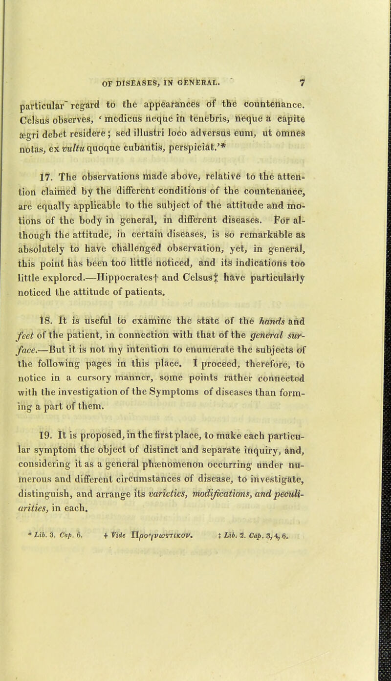 particular'regard to the appearances of the countenance. Celsus observes, ' medicus neque in tenebris, neque a capite £egri debet residere; sed illustri loco adversus eum, ut omned notas, ex vultu quoque cubaritis, perspiciat.'* Vi. The observations made above, relative to the atten- tion claimed by the different conditions of the countenance, are equally applicable to the subject of the attitude and mo- tions of the body in general, in different diseases. For al- though the attitude, in certain diseases, is so remarkable as absolutely to have challenged observation, yet, in general, this point has been too little noticed, and its indications too little explored.—Hippocratesf and Celsusij: have particularly noticed the attitude of patients. 18. It is useful to examine the state of the hands and feet of the patient, in connection with that of the general sur- face.—But it is not my intention to enumerate the subjects of the follo-wing pages in this place. I proceed, therefore, t6 notice in a cursory manner, some points rather connected with the investigation of the Symptoms of diseases than form- ing a part of them. 19. It is proposed, in the first place, to make each particu- lar symptom the object of distinct and separate inquiry, and, considering it as a general phsenomenon occurring under nu- merous and different circumstances of disease, to investigate, distinguish, and arrange its varieties, modifications, and peculi- arities, in each. Lib. Z. tup. 6. ^ tide Upoi^viosTlKOV. t Lib. S. Cap. 3,i,6.