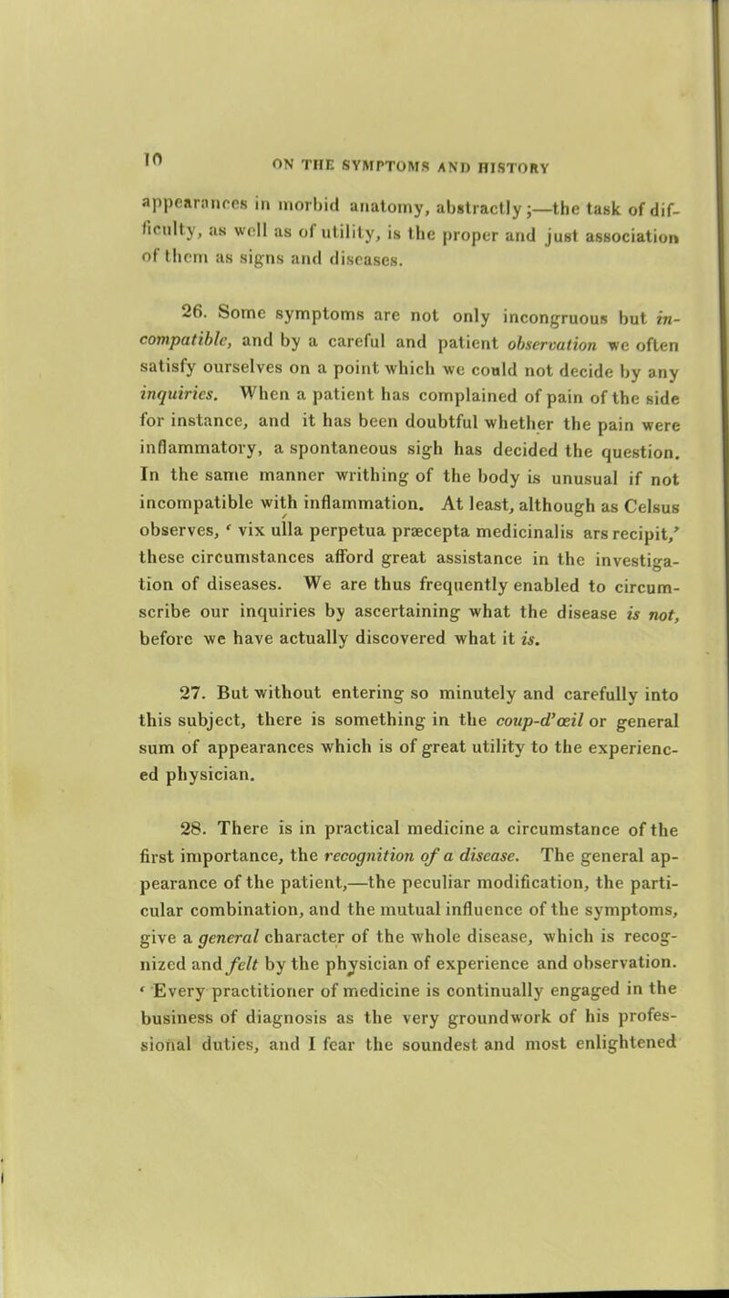 appearnnros in morbid anatomy, abstractly ;—the task of dif- ficulty, as well as of utility, is the proper and just association of them as signs and diseases. 26. Some symptoms are not only incongruous but in- compatible, and by a careful and patient observation we often satisfy ourselves on a point which we could not decide by any inquiries. When a patient has complained of pain of the side for instance, and it has been doubtful whether the pain were inflammatory, a spontaneous sigh has decided the question. In the same manner -writhing of the body is unusual if not incompatible with inflammation. At least, although as Celsus observes, ' vix ulla perpetua praecepta medicinalis arsrecipit,' these circumstances afford great assistance in the investiga- tion of diseases. We are thus frequently enabled to circum- scribe our inquiries by ascertaining what the disease is not, before we have actually discovered what it is. 27. But -without entering so minutely and carefully into this subject, there is something in the coiip-d'oeil or general sum of appearances which is of great utility to the experienc- ed physician. 28. There is in practical medicine a circumstance of the first importance, the recognition of a disease. The general ap- pearance of the patient,—the peculiar modification, the parti- cular combination, and the mutual influence of the symptoms, give a general character of the whole disease, which is recog- nized TvnAfelt by the physician of experience and observation. ' Every practitioner of medicine is continually engaged in the business of diagnosis as the very groundwork of his profes- sional duties, and I fear the soundest and most enlightened