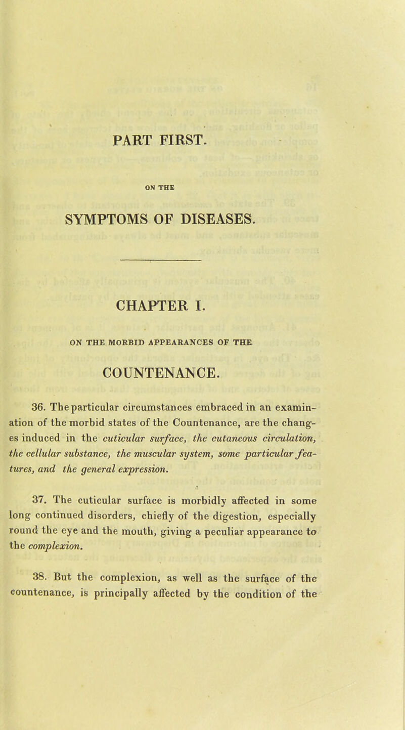 PART FIRST. ON THE SYMPTOMS OF DISEASES. CHAPTER I. ON THE MORBID APPEARANCES OF THE COUNTENANCE. 36. The particular circumstances embraced in an examin- ation of the morbid states of the Countenance, are the chang- es induced in the cuticular surface, the cutaneous circulation, the cellular substance, the muscular system, some particular fea- tures, and the general expression. 37. The cuticular surface is morbidly affected in some long continued disorders, chiefly of the digestion, especially round the eye and the mouth, giving a peculiar appearance to the complexion. 38. But the complexion, as well as the surface of the countenance, is principally affected by the condition of the