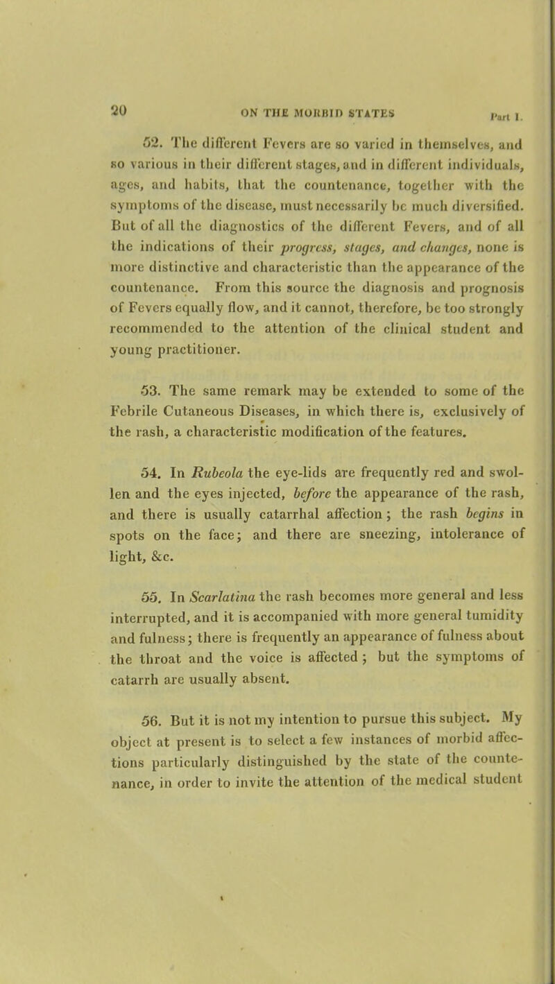 52. The different Fevers are so varied in themselves, and so various in their different stages^ and in different individuuiN, ages, and habits, that the countenance, together with the symptoms of the disease, must necessarily ijc much diversified. But of all the diagnostics of the different Fevers, and of all the indications of their progress, stages, and ckangts, none is more distinctive and characteristic than the appearance of the countenance. From this source the diagnosis and prognosis of Fevers equally flow, and it cannot, therefore, be too strongly recommended to the attention of the clinical student and young practitioner. 53. The same remark may be extended to some of the Febrile Cutaneous Diseases, in which there is, exclusively of the rash, a characteristic modification of the features. 54. In Rubeola the eye-lids are frequently red and swol- len and the eyes injected, before the appearance of the rash, and there is usually catarrhal affection; the rash begins in spots on the facej and there are sneezing, intolerance of light, &c. 65. In Scarlatina the rash becomes more general and less interrupted, and it is accompanied with more general tumidity and fulness; there is frequently an appearance of fulness about the throat and the voice is affected ; but the symptoms of catarrh are usually absent. 56. But it is not my intention to pursue this subject. My object at present is to select a few instances of morbid affec- tions particularly distinguished by the state of the counte- nance, in order to invite the attention of the medical student