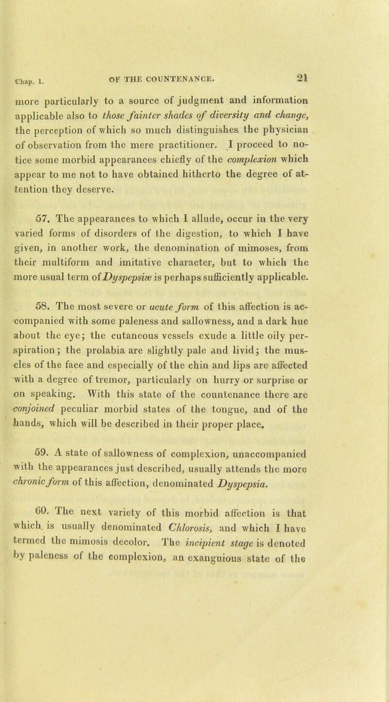 more particularly to a source of judgment and information applicable also to those fainter shades of diversity and change, the perception of which so much distinguishea the physician of observation from the mere practitioner. I proceed to no- tice some morbid appearances chiefly of the complexion which appear to me not to have obtained hitherto the degree of at- tention they deserve. 57. The appearances to which I allude, occur in the very varied forms of disorders of the digestion, to which I have given, in another work, the denomination of mimoses, from their multiform and imitative character, but to which the more usual term of Dyspepsias is perhaps sufficiently applicable. 58. The most severe or acute form of this affection is ac- companied with some paleness and sallowness, and a dark hue about the eye; the cutaneous vessels exude a little oily per- spiration ; the prolabia are slightly pale and livid; the mus- cles of the face and especially of the chin and lips are affected with a degree of tremor, particularly on hurry or surprise or on speaking. With this state of the countenance there are conjoined peculiar morbid states of the tongue, and of the hands, which will be described in their proper place. 59. A state of sallowness of complexion, unaccompanied with the appearances just described, usually attends the more chronic form of this affection, denominated Dyspepsia. 60. The next variety of this morbid affection is that which, is usually denominated Chlorosis, and which I have termed the mimosis decolor. The incipient stage is denoted by paleness of the complexion, an exanguious state of the