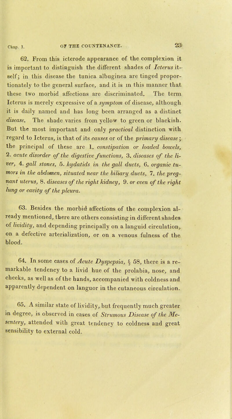 62. From this icterode appearance of the complexion it is important to distinguish the different shades of Icterus it- self; in this disease the tunica albuginea are tinged propor- tionately to the general surface, and it is m this manner that these two morbid affections are discriminated. The term Icterus is merely expressive of a symptom of disease, although it is daily named and has long been arranged as a distinct disease. The shade varies from yellow to green or blackish. But the most important and only practical distinction •with, regard to Icterus, is that of its causes or of the primary disease;. the principal of these are 1. constipation or loaded bowels, 2. acute disorder of the digestive functions, 3. diseases of the li- ver, 4. gall stones, 5. hydatids in the gall ducts, 6. organic tu- mors in the abdomen, situated near the biliary ducts, 7. the preg- nant uterus, 8. diseases of the right kidney, 9. or even of the right lung or cavity of the pleura. 63. Besides the morbid affection-s of the complexion al- ready mentioned, there are others consisting in different shades of lividity, and depending principally on a languid circulation, on a defective arterialization, or on a venous fulness of the blood. 64. In some cases of Acute Dyspepsia, § 58, there is a re- markable tendency to a livid hue of the prolabia, nose, and cheeks, as well as of the hands, accompanied with coldness and apparently dependent on languor in the cutaneous circulation. 65. A similar state of lividity, but frequently much greater in degree, is observed in cases of Strumous Disease of the Me- sentery, attended with great tendency to coldness and great sensibility to external cold.