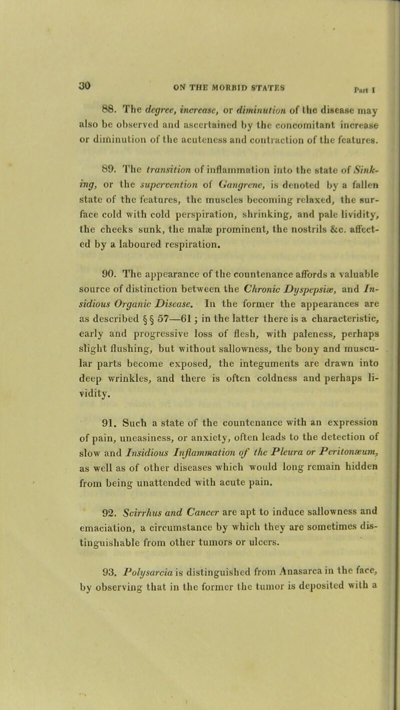 Port 1 88. The degree, increase, or diminution of the disease may also be ol)served and asceilainod by the concomitant increase or diminution of the acutcncss and contraction of the features. 89. The transition of inflammation into the state of Sink- ing, or the supervention of Gangrene, is denoted by a fallen state of the features, the muscles becoming relaxed, the sur- face cold with cold perspiration, shrinking, and pale lividity, the cheeks sunk, the malsB prominent, the nostrils &c. affect- ed by a laboured respiration. 90. The appearance of the countenance affords a valuable source of distinction between the Chronic Dyspepsias, and In- sidious Organic Disease. In the former the appearances are as described §§ 57—61; in the latter there is a characteristic, early and progressive loss of flesh, with paleness, perhaps slight flushing, but without sallowness, the bony and muscu- lar parts become exposed, the integuments are drawn into deep wrinkles, and there is often coldness and perhaps li- Tidity. 91. Such a state of the countenance with an expression of pain, uneasiness, or anxiety, often leads to the detection of slow and Insidious Injiammation of the Pleura or Peritonaeum, as well as of other diseases which would long remain hidden from being unattended with acute pain. 92. Scirrhus and Cancer are apt to induce sallowness and emaciation, a circumstance by which they are sometimes dis- tinguishable from other tumors or ulcers. 93. Polysarcia 'is distinguished from Anasarca in the face, by observing that in the former the tumor is deposited with a