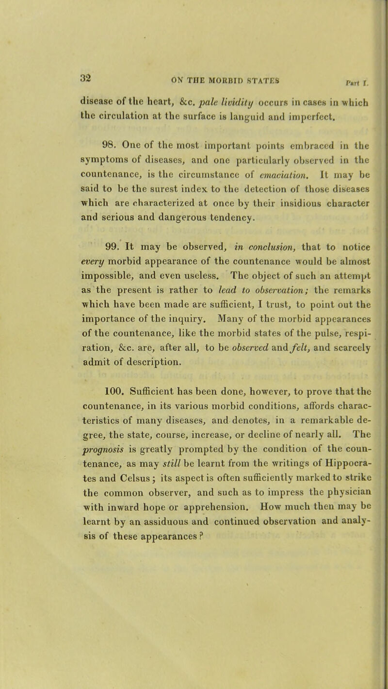 disease of the heart, &c. pale lioidhy occurs in cases in •which the circulation at the surface is languid and imperfect. 98. One of the most important points embraced in the symptoms of diseases, and one particularly observed in the countenance, is the circumstance of emaciation. It may be said to be the surest index to the detection of those diseases ■which are characterized at once by their insidious character and serious and dangerous tendency. 99. It may be observed, in conclusion, that to notice every morbid appearance of the countenance would be almost impossible, and even useless. The object of such an attempt as the present is rather to lead to observation; the remarks which have been made are sufficient, I trust, to point out the importance of the inquiry. Many of the morbid appearances of the countenance, like the morbid states of the pulse, respi- ration, &c. are, after all, to be observed and felt, and scarcely admit of description. 100. Sufficient has been done, however, to prove that the countenance, in its various morbid conditions, affords charac- teristics of many diseases, and denotes, in a remarkable de- gree, the state, course, increase, or decline of nearly all. The prognosis is greatly prompted by the condition of the coun- tenance, as may still be learnt from the writings of Hippocra- tes and Celsus ; its aspect is often sufficiently marked to strike the common observer, and such as to impress the physician with inward hope or apprehension. How much then may be learnt by an assiduous and continued observation and analy- sis of these appearances ?