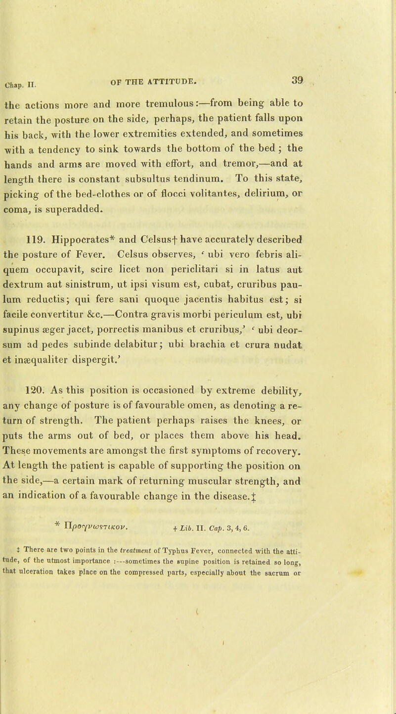 the actions more and more tremulous:—from being able to retain the posture on the side, perhaps, the patient falls upon his back, with the lower extremities extended, and sometimes with a tendency to sink towards the bottom of the bed ; the hands and arms are moved with effort, and tremor,—and at length there is constant subsultus tendinum. To this state, picking of the bed-clothes nr of flocci volitantes, delirium, or coma, is superadded. 119. Hippocrates* and Celsusf have accurately described the posture of Fever. Celsus observes, ' ubi vero febris ali- quem occupavit, scire licet non periclitari si in latus aut dextrum aut sinistrum, ut ipsi visum est, cubat, cruribus pau- lum reductis; qui fere sani quoque jacentis habitus est; si facile convertitur &c.—Contra gravis morbi periculum est, ubi supinus seger jacet, porrectis manibus et cruribus,' ' ubi deor- sum ad pedes subinde delabitur; ubi brachia et crura nudat et ineequaliter dispergit.' 120. As this position is occasioned by extreme debility, any change of posture is of favourable omen, as denoting a re- turn of strength. The patient perhaps raises the knees, or puts the arms out of bed, or places them above his head. These movements are amongst the first symptoms of recovery. At length the patient is capable of supporting the position on the side,—a certain mark of returning muscular strength, and an indication of a favom-able change in the disease.i * n/JOiyi/wsTtKOV. + Ub. II. Cap. 3, 4, 6. } There are two points in the trtatment of Typhus Fever, connected with the atti- tude, of the utmost importance :-—sometimes the gnpine position is retained so long, that ulceration takes place on the compressed parts, especially about the sacrum or