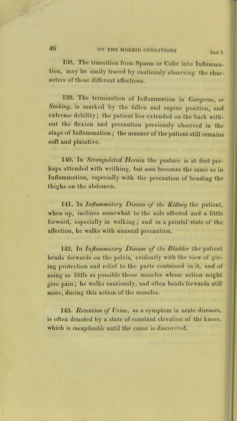 138. The transition from Spasm or Colic into Inflamma- tion, may be easily traced by cautiously observing the char- acters of these dillerent affections. 139. The termination of Inflammation in Gangrene, or Sinking, is marked by the fallen and supine position, and extreme debility; the patient lies extended on the back with- out the flexion and precaution previously observed in the stage of Inflammation; the manner of the patient still remains soft and plaintive. 140. In Strangulated Hernia tlie posture is at first per- haps attended with writhing, but soon becomes the same as in Inflammation, especially with the precaution of bending the thighs on the abdomen. 141. In Inflammatory Disease of the Kidney the patient, when up, inclines somewhat to the side affected and a little forward, especially in walking; and in a painful state of the affection, he walks with unusual precaution. 142. In Injiammatory Disease of the Bladder the patient bends forwards on the pelvis, evidently with the view of giv- ing protection and relief to the parts contained in it, and of  using as little as possible those muscles whose action might give pain; he walks cautiously, and often bends forwards still more, during this action of the muscles. 143. Retention of Urine, as a symptom in acute diseases, is often denoted by a state of constant elevation of the knees,, which is inexplicable until the cause is discovered.