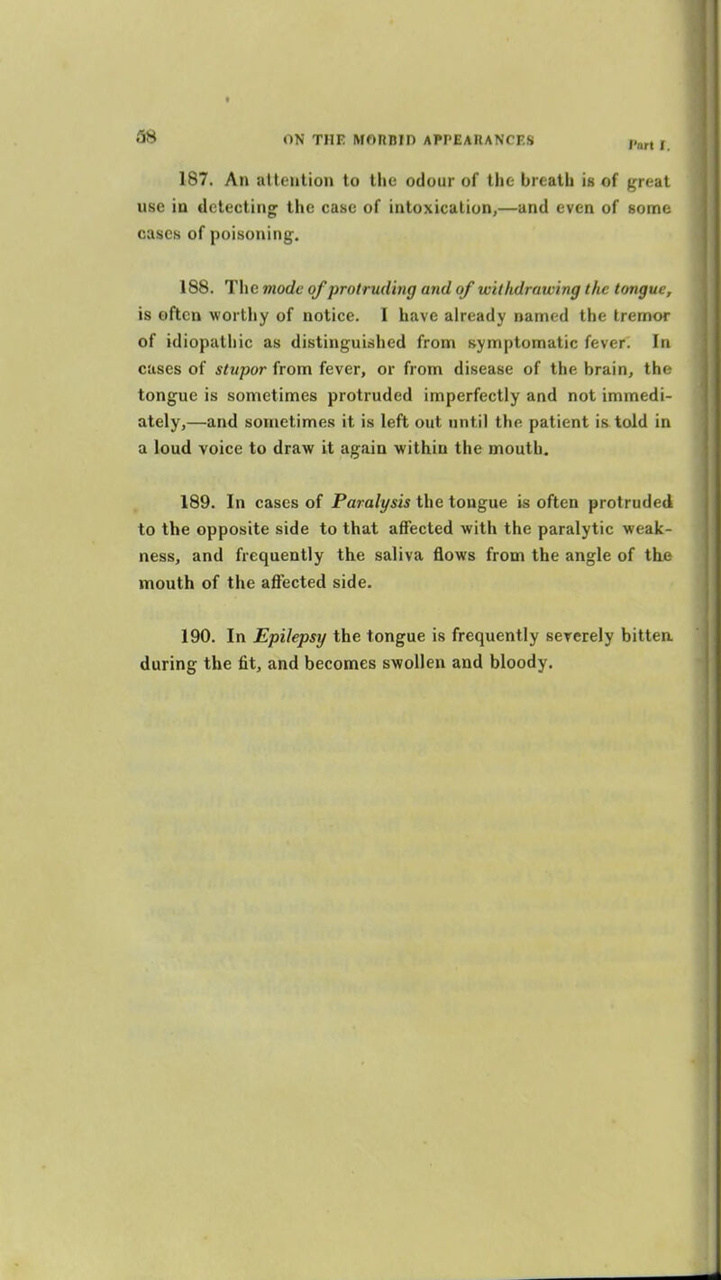 Part I 187. An attention to the odour of the breath is of great use in detecting; the case of intoxication,—and even of some cases of poisoning. 188. The mode of protruding and of witlidrawing the tongue, is often worthy of notice. I have already named the tremor of idiopathic as distinguished from symptomatic fever. In cases of stupor from fever, or from disease of the brain, the tongue is sometimes protruded imperfectly and not immedi- ately,—and sometimes it is left out until the patient is told in a loud voice to draw it again within the mouth. 189. In cases of Paralysis the tongue is often protruded to the opposite side to that affected with the paralytic weak- ness, and frequently the saliva flows from the angle of the mouth of the affected side. 190. In Epilepsy the tongue is frequently sererely bittea during the fit, and becomes swollen and bloody.