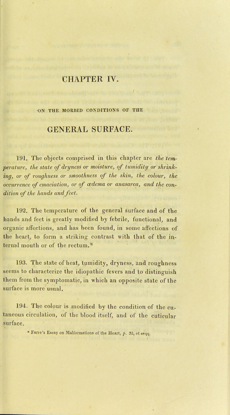 CHAPTER IV. / ON THE MORBID CONDITIONS OF THE GENERAL SURFACE. 191. The objects comprised in this cliapter are the tcrrir perature, the state of dryness or moisture, of tumidity or shrink- ing, or of roughness or smoothness of the skin, the colour, the occurrence of emaciation, or of oedema or anasarca, and the conr dition of the hands and feet. 192. The temperature of the general surface and of tlie hands and feet is greatly modified by febrile, functional, and organic affections, and has been found, in some affections of the heart, to form a striking contrast with that of the i^^- ternal mouth or of the rectum.* 193. The state of heat, tumidity, dryness, and roughness seems to characterize the idiopathic fevers and to distinguish tliem from the symptomatic, in which an opposite state of the surface is more usnal. 194. The colour is modified by the condition of the cur taneous circulation, of the blood itself, and of the cutieular surface, * Farrc's Essay on Malformations of the Heart, /). 32, ct seqq.