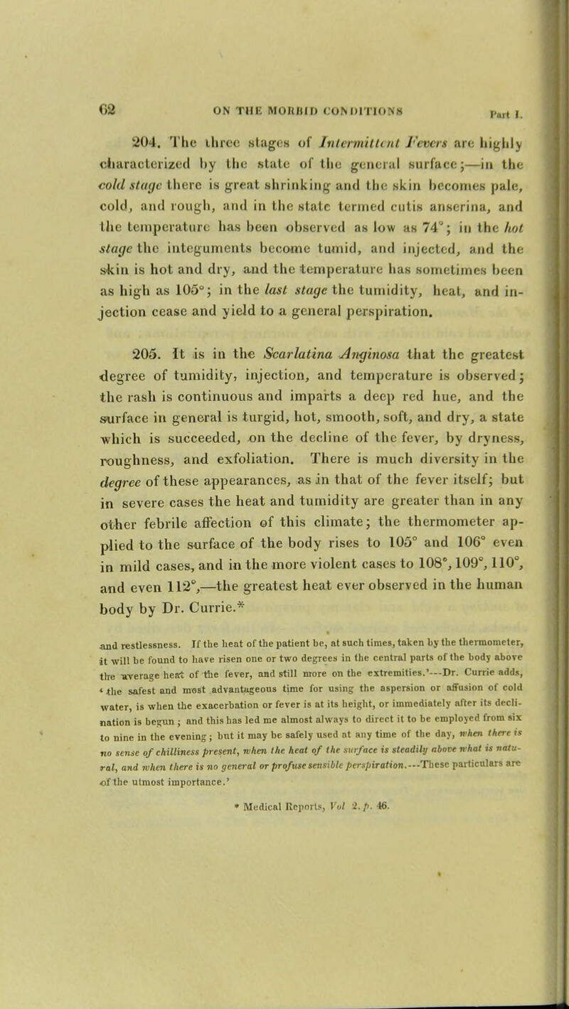 Part I. 204. Tlie three utagCH of Jntermittint Fevas are higlily cliaraclerized by the state of the general surface;—in the cold stage there is great shrinking and the skin bcconies pale, cold, and rough, and in the stale termed cutis anserina, and the temperature has heen observed as low as 74; in the liol stage the integuments become tumid, and injected, and the skin is hot and dry, and the temperature has sometimes been as high as 105°; in the last stage the tumidity, heat, and in- jection cease and yield to a general perspiration. 205. it is in the Scarlatina Anginosa tliat the greatest degree of tumidity, injection, and temperature is observed; the rash is continuous and imparts a deep red hue, and the surface in general is turgid, hot, smooth, soft, and dry, a state which is succeeded, on the decline of the fever, by dryness, roughness, and exfoliation. There is much diversity in the degree of these appearances, as in that of the fever itself; but in severe cases the heat and tumidity are greater than in any other febrile affection of this climate; the thermometer ap- plied to the surface of the body rises to 105° and 106° even in mild cases, and in the more violent cases to 108°, 109°, 110°, and even 112°,—the greatest heat ever observed in the human body by Dr. Currie.* and restlessness. If the heat of the patient be, at such times, taken by the themometer, it will be found to have risen one or two degrees in the central parts of the body above the -average heat of the fever, and still more on the extremities.'---Dr. Currie adds, * <hc safest and most advantageous time for using the aspersion or affusion of cold water, is when the exacerbation or fever is at its height, or immediately after its decli- nation is begun ; and this has led me almost always to direct it to be employed from six to nine in the evening; but it may be safely used at any time of the day, when there »s no sense of chilliness present, when the heat of the surface is steadily above what is natu- ral, and when there is no general or profuse sensible perspiration.--These particulars arc of the utmost importance.' • Medical Reports, Vol i. p. 46.