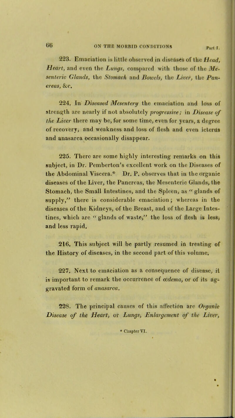 223. Emaciation is little observed in diBcases of the Head, Heart, and even the Lungs, compared witii those of the Me- senteric Glands, the Stomach and Bowels, the Liver, the Pan- creas, &LC. 224. In Diseased Mesentery the emaciation and loss of strenj>;th are nearly if not absolutely progressive; in Disease of the Licer there may be, for some time, even for years, a degree of recovery, and weakness and loss of flesh and even icterus and anasarca occasionally disappear. 226. There are some highly interesting remarks on this subject, in Dr. Pemberton's excellent work on the Diseases of the Abdominal Viscera.* Dr. P. observes that in the organic diseases of the Liver, the Pancreas, the Mesenteric Glands, the Stomach, the Small Intestines, and the Spleen, as  glands of supply/' there is considerable emaciation; whereas in the diseases of the Kidneys, of the Breast, and of the Large Intes- tines, which are  glands of waste, the loss of flesh i& less, and less rapid. 216. This subject will be partly resumed in treating of the History of diseases, in the second part of this volume. 227. Next to emaciation as a consequence of disiease, it is important to remark the occurrence of oedema, or of its ag- gravated form of anasarca. 228. The principal causes of this aflisction are Organic Disease of the Heart, or Lungs, Enlargement of the Lifer, « Chapter VI.