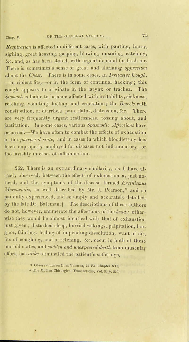Respiration is affected in diflbrcnt cases, with panting, burry, sighing, great heaving, gasping, blowing, moaning, catching, &c. and, as has been stated, with urgent demand for fresh air. There is sometimes a sense of great and alarming oppression about the Chest. There is in some coses, an Irritative Cough, —in violent fits,—or in the form of continual hacking; this cough appears to originate in the larynx or trachea. The Stomach is liable to become affected with irritability, sickness, retching, vomiting, hickup, and eructation; the Bowels with constipation, or diarrhoea, pain, flatus, distension, &c. There are very frequently urgent restlessness, tossing about, and jactitation. In some cases, various Spasmodic Affections have occurred.—We have often to combat the effects of exhaustion in the puerperal state, and in cases in which bloodletting has been improperly employed for diseases not inflammatory, or too lavishly in cases of inflammation. 262. There is an extraordinary similarity, as I have al- ready observed, between the effects of exhaustion as just no- ticed, and the symptoms of the disease termed Erethismus Mercurialis, so well described by Mr. J. Pearson,* and so painfully experienced, and so amply and accurately detailed, by the late Dr. Bateman.f The descriptions of these authors do not, however, enumerate the affections of the head; other- wise they would be almost identical with that of exhaustion just given; disturbed sleep, hurried wakings, palpitation, lan- guor, fainting, feeling of impending dissolution, want of air, fits of coughing, and of retching, &c. occur in both of these morbid states, and sudden and unexpected death from muscular effort, has alike terminated the patient's sufferings. » Observations on Lues Venerea, 2d Ed. Chapter XII. + The Mcdico-Cbirurgical Transactions, Vol. 'J, /). 220.