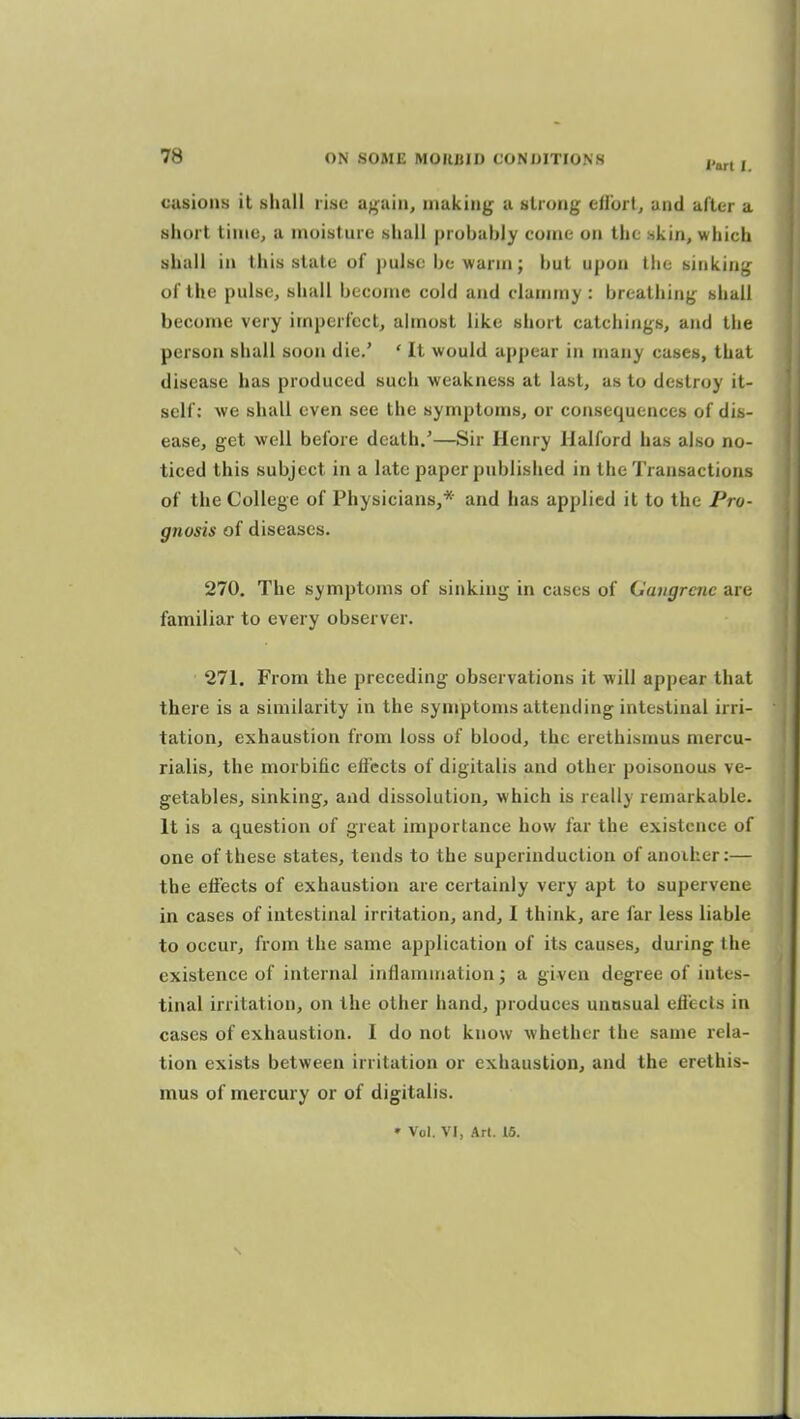 cusions it shall rise again, making a strung eirort, and after a short time, a moisture shall probably come on the skin, which shall in this state of pulse be warm; but upon the sinking of the pulse, shall become cold and clammy: breathing shall become very imperfect, almost like short catchings, and the person shall soon die.' ' It would appear in many cases, that disease has produced such weakness at last, as to destroy it- self: Ave shall even see the symptoms, or consequences of dis- ease, get well before death/—Sir Henry Halford has also no- ticed this subject in a late paper published in the Transactions of the College of Physicians,* and has applied it to the Pro- gnosis of diseases. 270. The symptoms of sinking in cases of (Jangrcne are familiar to every observer. 271. From the preceding observations it will appear that there is a similarity in the symptoms attending intestinal irri- tation, exhaustion from loss of blood, the erethismus mercu- rialis, the morbific effects of digitalis and other poisonous ve- getables, sinking, and dissolution, which is really remarkable. It is a question of great importance how far the existence of one of these states, tends to the superinduction of anoiher:— the effects of exhaustion are certainly very apt to supervene in cases of intestinal irritation, and, I think, are far less liable to occur, from the same application of its causes, during I he existence of internal inflammation j a given degree of intes- tinal irritation, on the other hand, produces unasual effects in cases of exhaustion. I do not know whether the same rela- tion exists between irritation or exhaustion, and the erethis- mus of mercury or of digitalis. » Vol. VI, Ar(. 15.