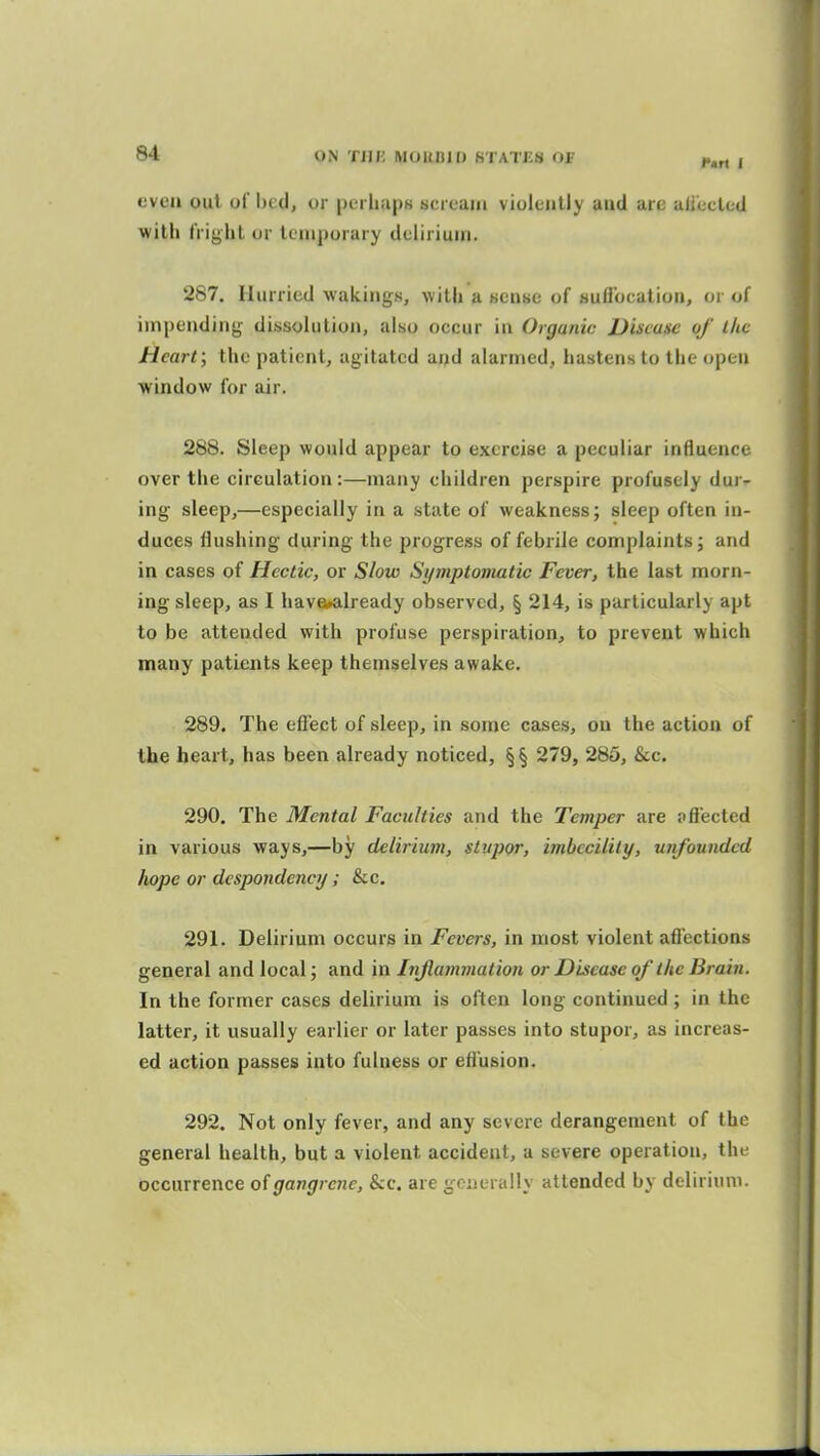 even out of bed, or perhaps scream violently and are ali'ecled with fright or leiuporary delirium. 287. Hurried wakings, with a sense of sudbcation, or of impending dissolution, also occur in Organic Disease of the Heart; the patient, agitated arjd alarmed, hastens to the open window for air. 288. Sleep would appear to exercise a peculiar influence over the circulation:—many children perspire profusely dur- ing sleep,—especially in a state of weakness; sleep often in- duces flushing during the progress of febrile complaints; and in cases of Hectic, or Slow Symptomatic Fever, the last morn- ing sleep, as I have»already observed, § 214, is particularly apt to be attended with profuse perspiration, to prevent which many patients keep themselves awake. 289. The efiect of sleep, in some cases, on the action of the heart, has been already noticed, §§ 279, 285, &c. 290. The Mental Faculties and the Temper are pfl'ected in various ways,—by delirium, stupor, imbecility, uiifoundcd liope or despondency ; &c, 291. Delirium occurs in Fevers, in most violent afiections general and local; and in Injlammation or Disease of the Brain. In the former cases delirium is often long continued ; in the latter, it usually earlier or later passes into stupor, as increas- ed action passes into fulness or efl'usion. 292. Not only fever, and any severe derangement of the general health, but a violent accident, a severe operation, the occurrence of gangrene. Sec. are generally attended by delirium.