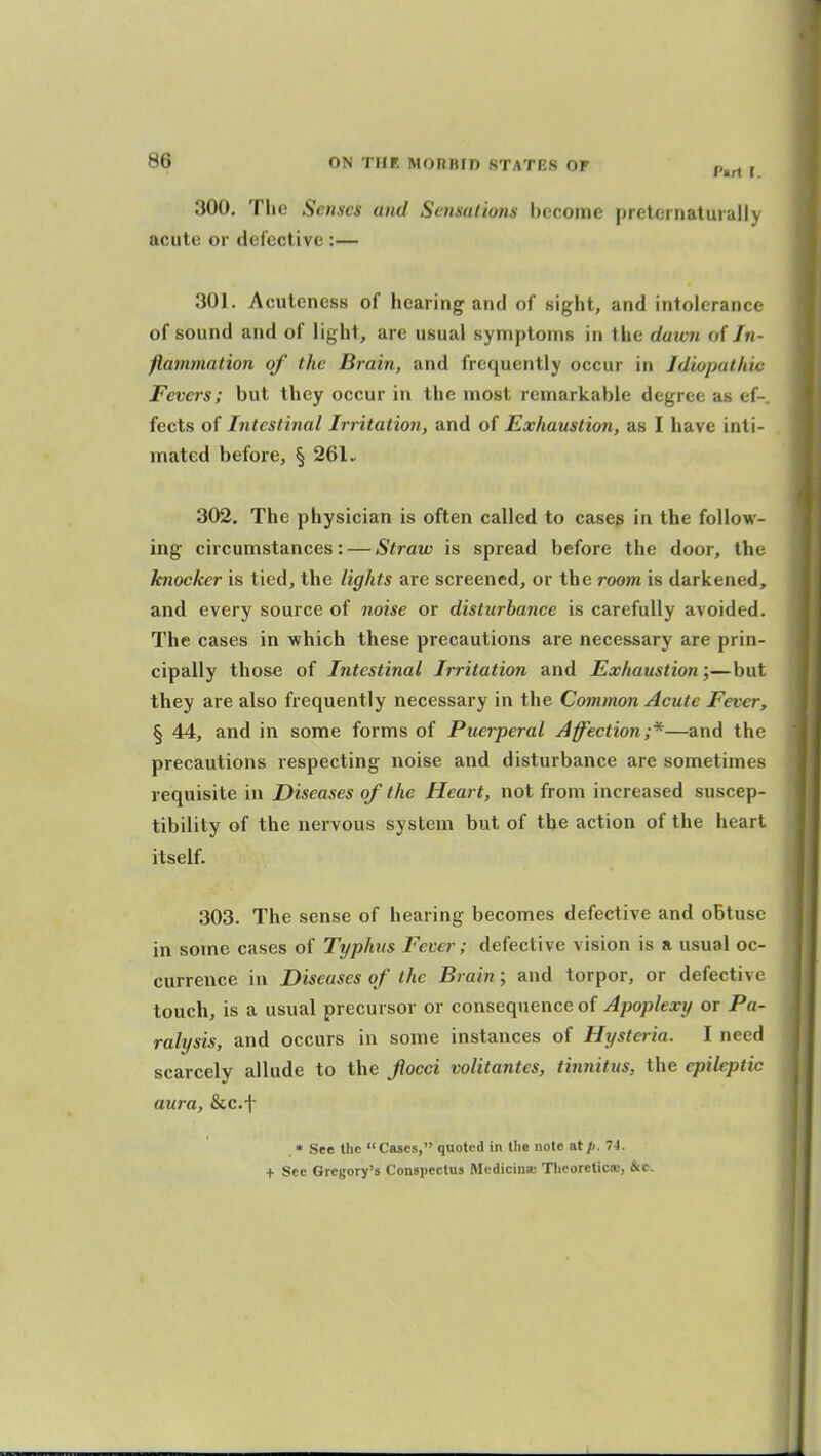 300, The Senses and Saisalions become pretei nalurall) acute or defective :— 301. Acutcness of hearing and of sight, and intolerance of sound and of light, are usual symptoms in the daivn <>{ Jn- flammalion of the Brain, and frequently occur in Idiopathic Fevers; but they occur in the most remarkable degree as of fects of Intestinal Irritation, and of Exhaustion, as I have inti- mated before, § 26U 302. The physician is often called to cases in the follow- ing circumstances: — Straw is spread before the door, the knocker is tied, the lights are screened, or the room is darkened, and every source of noise or disturbance is carefully avoided. The cases in which these precautions are necessary are prin- cipally those of Intestinal Irritation and Exhaustion;—but they are also frequently necessary in the Common Acute Fever, § 44, and in some forms of Puerperal Affection ;*—and the precautions respecting noise and disturbance are sometimes requisite in Diseases of the Heart, not from increased suscep- tibility of the nervous system but of the action of the heart itself. 303. The sense of hearing becomes defective and oBtuse in some cases of Typhus Fever; defective vision is a usual oc- currence in Diseases of the Brain; and torpor, or defective touch, is a usual precursor or consequence of Apoplexy or Pa- ralysis, and occurs in some instances of Hysteria. I need scarcely allude to the flocci volitantes, tinnitus, the epileptic aura, &c.f • See the  Cases, quoted in llie note at p. 7i. + See Gregory's Conspectus Mcdicinse Tlicoreticaj, &c.