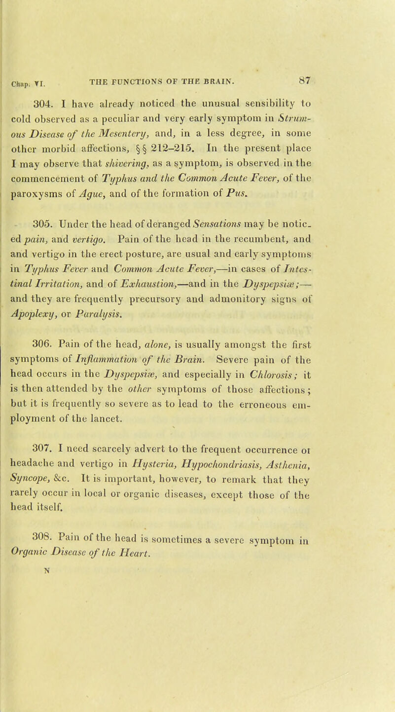 304. I have already noticed the unusual sensibility to cold observed as a peculiar and very early symptom in Strum- ous Disease of the Mesentery, and, in a less degree, in some other morbid affections, §§ 212-215. In the present place I may observe that shivering, as a symptom, is observed in the commencement of Typhus and the Common Acute Fever, of the paroxysms of Ague, and of the formation of Pus. 305. Under the head of deranged Sensations may be notic- ed ^azw, and vertigo. Pain of the head in the recumbent, and and vertigo in the erect posture, are usual and early symptoms in Typhus Fever and Common Acute Fever,—in cases of Intes- tinal Irritation, and of Exhaustion,—and in the Dyspepsia;;— and they are frequently precursory and admonitory signs of Apoplexy, or Paralysis. 306. Pain of the head, alone, is usually amongst the first sym^\om& oi Infiammation of the Brain. Severe pain of the head occurs in the Dyspepsias, and especially in Chlorosis; it is then attended by the other symptoms of those affections; but it is frequently so severe as to lead to the erroneous em- ployment of the lancet. 307. I need scarcely advert to the frequent occurrence ot headache and vertigo in Hysteria, Hypochondriasis, Asthenia, Syncope, &c. It is important, however, to remark that they rarely occur in local or organic diseases, except those of the head itself. 308. Pain of the head is sometimes a severe symptom in Organic Disease of the Heart. N