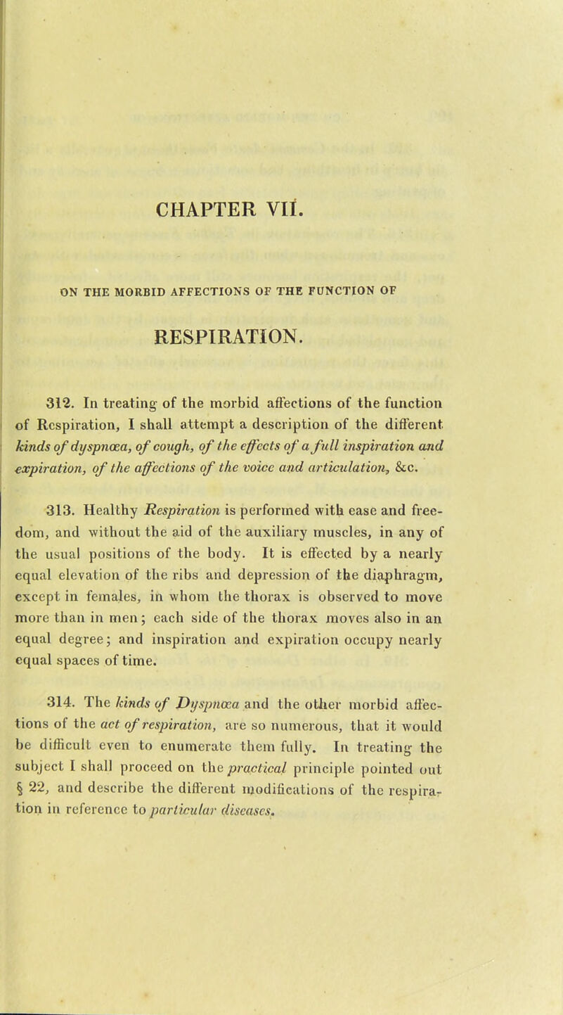 CHAPTER VII. ON THE MORBID AFFECTIONS OF THE FUNCTION OF RESPIRATION. 312. In treating of the morbid affections of the function of Respiration, 1 shall attempt a description of the different kinds of dyspncea, of cough, of the effects of a full inspiration and expiration, of the aff'ections of the voice and articulation, &c. 313. Healthy Respiration is performed with ease and free- dom, and without the aid of the auxiliary muscles, in any of the usual positions of the body. It is eflfected by a nearly equal elevation of the ribs and depression of the diaphragm, except in females, in whom the thorax is observed to move more than in men; each side of the thorax moves also in an equal degree; and inspiration ai>d expiration occupy nearly equal spaces of time. 314. The kinds of Dyspnoea and the otiier morbid affec- tions of the act of respiration, are so numerous, that it would be difficult even to enumerate them fully. In treating the subject I shall proceed on the practical principle pointed out § 22, and describe the different modifications of the respirar tion in reference to particular diseases.