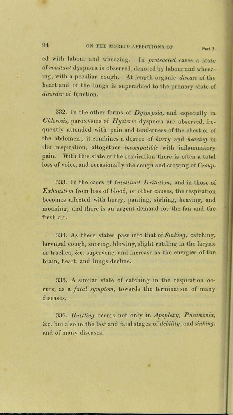 ed Willi labour and M-heezing. In prolracled cases a state constant dyspnoea is observed, denoted by labour and wheez- ing, with a peculiar cougli. At length organic dhcasc of the heart and t)f' the lungs is superadded to the primary state of disorder of function. 332. In the other forms of Dyspepsia, and especially in Chlorosis, paroxysms of Hysteric dyspnoea are observed, fre- quently attended with pain and tenderness of the chest or of the abdomen; it combines a degree of hurry and heaving in the respiration, altogether incompatible with inflammatory pain. With this state of the respiration there is often a total loss of voice, and occasionally the cough and crowing of Croup. 333. In the cases of Intestinal Irritation, and in those of Exhaustion from loss of blood, or other causes, the respiration becomes affected with hurry, panting, sighing, heaving, and moaning, and there is an urgent demand for the fan and the fresh air. 334. As these states pass into that of Sinldng, catching, laryngal cough, snoring, blowing, slight ruttling in the larynx or trachea, &c. supervene, and increase as the energies of the brain, heart, and lungs decline. 335. A similar state of catching in the respiration oc- curs, as a fatal symptom, towards the termination of many diseases. 336. Ruttling occurs not only in Apoplexy, Pneumonia, &c. but also in the last and fatal stages of debility, and sinking, and of many diseases.